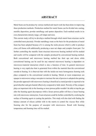 6
ABSTRACT
Metal foam can be produce by various method and much work has been done in improving
these production methods. Production method for metal foams can be divided into casting,
metallic deposition, powder metallurgy and sputter deposition. Each method results in its
own characteristic density range, cell shape and sizes.
This current study will try to develop a method through which metal foam structure can be
controlled more precisely. Powder metallurgy route as the basis for the production of metal
foam has been adopted because of it is among the niche process which is able to produce
close cell foams with additionally producing a near net shape and complex foam part. For
further controlling the metallic foam structure microwave heating method will be studied
and results will be compared with the samples produced by conventional heating method.
Both conventional and microwave heating method has their ups and down while
conventional heating can be used for any material microwave heating is dependent on
microwave-material interaction which is also a function of time. In general microwave
heating is very rapid also heat is generated from within the material then the conventional
outside-in heating. It is observed that with the inside-out more homogenous foaming took
place compared to the conventional outside-in heating. Metals at room temperature are
opaque to microwave using a susceptor to increase the rate of process is adopted also pairing
the powder approach with microwave heating is beneficial as metal powder is reported to be
good absorber and gets heated effectively compared to bulk metal. Porosity of the compact
plays an important role in the foaming as more porous pellet wouldn’t be able to trap the gas
after the foaming agent decomposes while a lesser porous pellet will have a lesser heating
rate with microwave interaction. Foam structure could be further controlled by oxidizing the
surface of foaming agent or coating the particles. This study will also deal with finding the
balance amount of silicon carbide with in the matrix to control the viscous flow while
foaming also for the purpose of susceptor with microwaves. Result with foaming
temperature and foaming time will be studied.
 