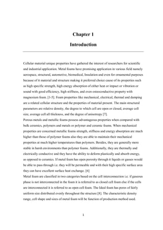 1
Chapter 1
Introduction
Cellular material unique properties have gathered the interest of researchers for scientific
and industrial application. Metal foams have promising application in various field namely
aerospace, structural, automotive, biomedical, Insulation and even for ornamental purposes
because of it material and structure making it preferred choice cause of its properties such
as high specific strength, high energy absorption of either heat or impact or vibration or
sound with good efficiency, high stiffness, and even osteoconductive property with
magnesium foam. [1-5]. Foam properties like mechanical, electrical, thermal and damping
are a related cellular structure and the properties of material present. The main structural
parameters are relative density, the degree to which cell are open or closed, average cell
size, average cell all thickness, and the degree of anisotropy [7].
Porous metals and metallic foams possess advantageous properties when compared with
bulk ceramics, polymers and metals or polymer and ceramic foams. When mechanical
properties are concerned metallic foams strength, stiffness and energy absorption are much
higher than those of polymer foams also they are able to maintain their mechanical
properties at much higher temperatures than polymers. Besides, they are generally more
stable in harsh environments than polymer foams. Additionally, they are thermally and
electrically conductive and they have the ability to deform plastically and absorb energy,
as opposed to ceramics. If metal foam has open porosity through it liquids or gasses would
be able to pass through i.e. they will be permeable and with their high specific surface area
they can have excellent surface heat exchange. [6]
Metal foam are classified in two categories based on the cell interconnection i.e. if gaseous
phase is not interconnected in the foam it is referred to as closed cell foam else if the cells
are interconnected it is referred to as open cell foam. The Ideal foam has pores of fairly
uniform size distributed evenly throughout the structure [8]. The characteristic density
range, cell shape and sizes of metal foam will be function of production method used.
 