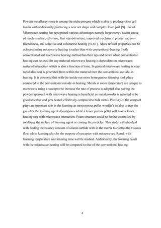 2
Powder metallurgy route is among the niche process which is able to produce close cell
foams with additionally producing a near net shape and complex foam part [9]. Use of
Microwave heating has recognized various advantages namely large energy saving cause
of much smaller cycle time, fine microstructure, improved mechanical properties, eco-
friendliness, and selective and volumetric heating [54,61]. More refined properties can be
achieved using microwave heating it rather than with conventional heating. Both
conventional and microwave heating method has their ups and down while conventional
heating can be used for any material microwave heating is dependent on microwave-
material interaction which is also a function of time. In general microwave heating is very
rapid also heat is generated from within the material then the conventional outside-in
heating. It is observed that with the inside-out more homogenous foaming took place
compared to the conventional outside-in heating. Metals at room temperature are opaque to
microwave using a susceptor to increase the rate of process is adopted also pairing the
powder approach with microwave heating is beneficial as metal powder is reported to be
good absorber and gets heated effectively compared to bulk metal. Porosity of the compact
plays an important role in the foaming as more porous pellet wouldn’t be able to trap the
gas after the foaming agent decomposes while a lesser porous pellet will have a lesser
heating rate with microwave interaction. Foam structure could be further controlled by
oxidizing the surface of foaming agent or coating the particles. This study will also deal
with finding the balance amount of silicon carbide with in the matrix to control the viscous
flow while foaming also for the purpose of susceptor with microwaves. Result with
foaming temperature and foaming time will be studied. Additionally, the foaming result
with the microwave heating will be compared to that of the conventional heating.
 