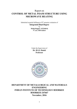 1
Report on
CONTROL OF METAL FOAM STRUCTURE USING
MICROWAVE HEATING
Submitted in partial fulfilment of 9th
semester evaluation of
Integrated Dual Degree
by
Mohit Rajput (12216014)
5th
year, IDD student
Under the Supervision of
Dr. B.S.S. Daniel
Professor
DEPARTMENT OF METALLURGICAL AND MATERIALS
ENGINEERING
INDIAN INSTITUTE OF TECHNOLOGY ROORKEE
ROORKEE-247667
November, 2016
 