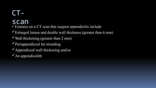 CT-
scan
• Features on a CT scan that suggest appendicitis include
Enlarged lumen and double wall thickness (greater than 6 mm)
Wall thickening (greater than 2 mm)
Periappendiceal fat stranding
Appendiceal wall thickening and/or
An appendicolith
 