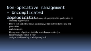 Non-operative management
– Uncomplicated
appendicitis
• Patients with uncomplicated (absence of appendicolith, perforation or
abscess) appendicitis.
• Bowel rest and intravenous antibiotics, often metronidazole and 3rd
generation
cephalosporin.
• One-quarter of patients initially treated conservatively -
require surgery within 1 year
>40 yrs – followed up – Malignancy risk.
 