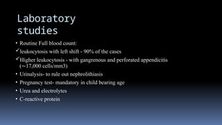 Laboratory
studies
• Routine Full blood count:
leukocytosis with left shift - 90% of the cases
Higher leukocytosis - with gangrenous and perforated appendicitis
(∼17,000 cells/mm3)
• Urinalysis- to rule out nephrolithiasis
• Pregnancy test- mandatory in child bearing age
• Urea and electrolytes
• C-reactive protein
 