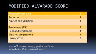Migratory RIF pain 1
Anorexia 1
Nausea and vomiting 1
Tenderness (RIF) 2
Rebound tenderness 1
Elevated temperature 1
Leukocytosis 2
MODIFIED ALVARADO SCORE
score of 7 or more: strongly predictive of acute
appendicitis. (5–6): equivocal score
 