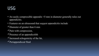 USG
• An easily compressible appendix <5 mm in diameter generally rules out
appendicitis.
• Features on an ultrasound that suggest appendicitis include
Diameter of greater than 6 mm
Pain with compression,
Presence of an appendicolith
Increased echogenicity of the fat,
Periappendiceal fluid
 