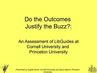 Do the Outcomes  Justify the Buzz?: An Assessment of LibGuides at Cornell University and  Princeton University Presented by Angela Horne, Cornell University and Steve Adams, Princeton University 