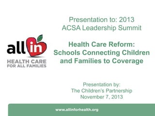 Presentation to: 2013
ACSA Leadership Summit
Health Care Reform:
Schools Connecting Children
and Families to Coverage

Presentation by:
The Children’s Partnership
November 7, 2013

 