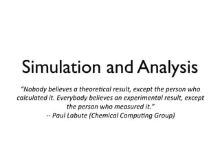 Simulation and Analysis
“Nobody	
  believes	
  a	
  theore=cal	
  result,	
  except	
  the	
  person	
  who	
  
calculated	
  it.	
  Everybody	
  believes	
  an	
  experimental	
  result,	
  except	
  
the	
  person	
  who	
  measured	
  it.”	
  	
  
-­‐-­‐	
  Paul	
  Labute	
  (Chemical	
  Compu=ng	
  Group)	
  
 