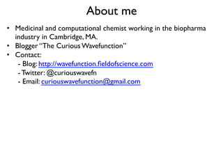 About me
•  Medicinal and computational chemist working in the biopharma
industry in Cambridge, MA.
•  Blogger “The Curious Wavefunction”
•  Contact:
- Blog: http://wavefunction.ﬁeldofscience.com
- Twitter: @curiouswavefn
- Email: curiouswavefunction@gmail.com
 