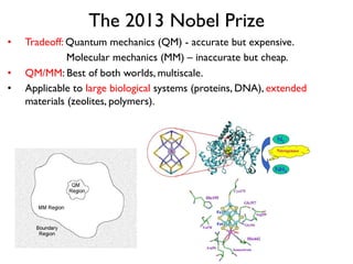 The 2013 Nobel Prize
•  Tradeoff: Quantum mechanics (QM) - accurate but expensive.
Molecular mechanics (MM) – inaccurate but cheap.
•  QM/MM: Best of both worlds, multiscale.
•  Applicable to large biological systems (proteins, DNA), extended
materials (zeolites, polymers).
 