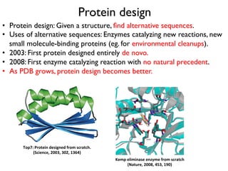 Protein design
•  Protein design: Given a structure, ﬁnd alternative sequences.
•  Uses of alternative sequences: Enzymes catalyzing new reactions, new
small molecule-binding proteins (eg. for environmental cleanups).
•  2003: First protein designed entirely de novo.
•  2008: First enzyme catalyzing reaction with no natural precedent.
•  As PDB grows, protein design becomes better.
Top7:	
  Protein	
  designed	
  from	
  scratch.	
  
(Science,	
  2003,	
  302,	
  1364)	
  
Kemp	
  eliminase	
  enzyme	
  from	
  scratch	
  
(Nature,	
  2008,	
  453,	
  190)	
  
 