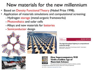 New materials for the new millennium
•  Based on Density Functional Theory (Nobel Prize 1998).
•  Application of materials simulations and computational screening:
- Hydrogen storage (metal-organic frameworks)
- Photovoltaics and solar cells
- Alloys and new materials for batteries
- Semiconductor design
 