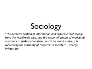 Sociology
“The	
  democra=za=on	
  of	
  informa=on	
  and	
  exper=se	
  that	
  springs	
  
from	
  the	
  world	
  wide	
  web,	
  and	
  the	
  power	
  of	
  groups	
  of	
  mo=vated	
  
amateurs	
  to	
  strike	
  out	
  on	
  their	
  own	
  in	
  technical	
  subjects,	
  is	
  
weakening	
  the	
  authority	
  of	
  “experts”	
  in	
  society.”	
  -­‐-­‐	
  George	
  
Whitesides.	
  
 