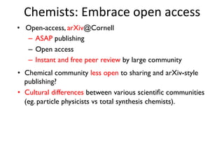 Chemists:	
  Embrace	
  open	
  access	
  
•  Open-access, arXiv@Cornell
–  ASAP publishing
–  Open access
–  Instant and free peer review by large community
•  Chemical community less open to sharing and arXiv-style
publishing?
•  Cultural differences between various scientiﬁc communities
(eg. particle physicists vs total synthesis chemists).
 