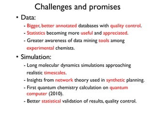 Challenges and promises
•  Data:
- Bigger, better annotated databases with quality control.
- Statistics becoming more useful and appreciated.
- Greater awareness of data mining tools among
experimental chemists.
•  Simulation:
- Long molecular dynamics simulations approaching
realistic timescales.
- Insights from network theory used in synthetic planning.
- First quantum chemistry calculation on quantum
computer (2010).
- Better statistical validation of results, quality control.
 