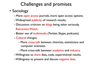 Challenges and promises
•  Sociology
- More open access journals, more open access options.
- Widespread publicity of research results.
- Discussion, criticism on blogs being taken seriously.
Retraction Watch.
- Better use of multimedia (Twitter, Skype, podcasts).
- Cultural changes:
- More cross-talk between chemists, statisticians and
computer scientists.
- More cross-talk between academia and industry.
- Willingness to share data, code, experimental results.
- Willingness to present and discuss negative data.
 