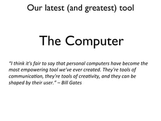 Our latest (and greatest) tool
The Computer
“I	
  think	
  it's	
  fair	
  to	
  say	
  that	
  personal	
  computers	
  have	
  become	
  the	
  
most	
  empowering	
  tool	
  we've	
  ever	
  created.	
  They're	
  tools	
  of	
  
communica=on,	
  they're	
  tools	
  of	
  crea=vity,	
  and	
  they	
  can	
  be	
  
shaped	
  by	
  their	
  user.”	
  –	
  Bill	
  Gates	
  
 