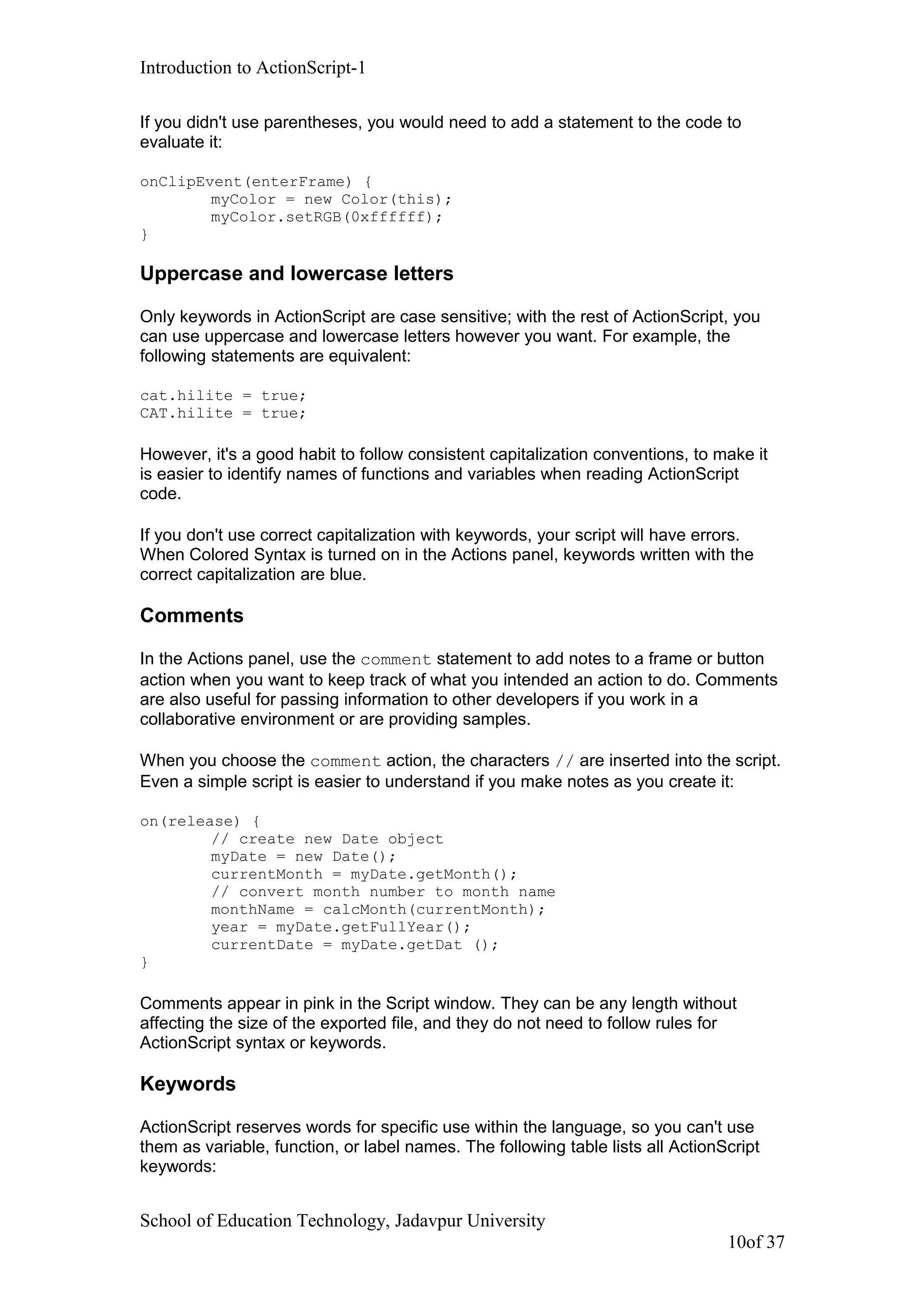 Introduction to ActionScript-1
If you didn't use parentheses, you would need to add a statement to the code to
evaluate it:
onClipEvent(enterFrame) {
myColor = new Color(this);
myColor.setRGB(0xffffff);
}
Uppercase and lowercase letters
Only keywords in ActionScript are case sensitive; with the rest of ActionScript, you
can use uppercase and lowercase letters however you want. For example, the
following statements are equivalent:
cat.hilite = true;
CAT.hilite = true;
However, it's a good habit to follow consistent capitalization conventions, to make it
is easier to identify names of functions and variables when reading ActionScript
code.
If you don't use correct capitalization with keywords, your script will have errors.
When Colored Syntax is turned on in the Actions panel, keywords written with the
correct capitalization are blue.
Comments
In the Actions panel, use the comment statement to add notes to a frame or button
action when you want to keep track of what you intended an action to do. Comments
are also useful for passing information to other developers if you work in a
collaborative environment or are providing samples.
When you choose the comment action, the characters // are inserted into the script.
Even a simple script is easier to understand if you make notes as you create it:
on(release) {
// create new Date object
myDate = new Date();
currentMonth = myDate.getMonth();
// convert month number to month name
monthName = calcMonth(currentMonth);
year = myDate.getFullYear();
currentDate = myDate.getDat ();
}
Comments appear in pink in the Script window. They can be any length without
affecting the size of the exported file, and they do not need to follow rules for
ActionScript syntax or keywords.
Keywords
ActionScript reserves words for specific use within the language, so you can't use
them as variable, function, or label names. The following table lists all ActionScript
keywords:
School of Education Technology, Jadavpur University
10of 37
 
