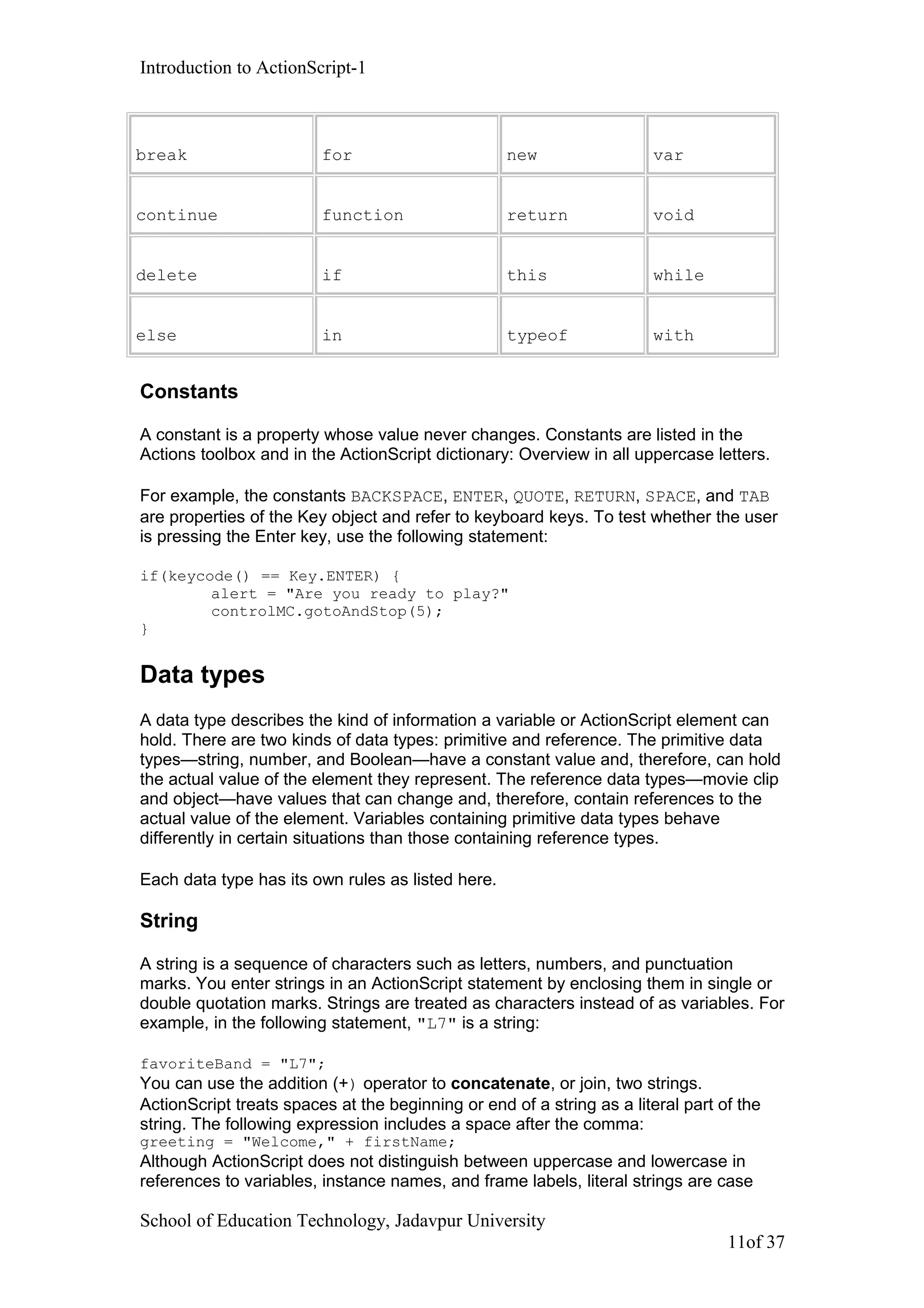 Introduction to ActionScript-1
break for new var
continue function return void
delete if this while
else in typeof with
Constants
A constant is a property whose value never changes. Constants are listed in the
Actions toolbox and in the ActionScript dictionary: Overview in all uppercase letters.
For example, the constants BACKSPACE, ENTER, QUOTE, RETURN, SPACE, and TAB
are properties of the Key object and refer to keyboard keys. To test whether the user
is pressing the Enter key, use the following statement:
if(keycode() == Key.ENTER) {
alert = "Are you ready to play?"
controlMC.gotoAndStop(5);
}
Data types
A data type describes the kind of information a variable or ActionScript element can
hold. There are two kinds of data types: primitive and reference. The primitive data
types—string, number, and Boolean—have a constant value and, therefore, can hold
the actual value of the element they represent. The reference data types—movie clip
and object—have values that can change and, therefore, contain references to the
actual value of the element. Variables containing primitive data types behave
differently in certain situations than those containing reference types.
Each data type has its own rules as listed here.
String
A string is a sequence of characters such as letters, numbers, and punctuation
marks. You enter strings in an ActionScript statement by enclosing them in single or
double quotation marks. Strings are treated as characters instead of as variables. For
example, in the following statement, "L7" is a string:
favoriteBand = "L7";
You can use the addition (+) operator to concatenate, or join, two strings.
ActionScript treats spaces at the beginning or end of a string as a literal part of the
string. The following expression includes a space after the comma:
greeting = "Welcome," + firstName;
Although ActionScript does not distinguish between uppercase and lowercase in
references to variables, instance names, and frame labels, literal strings are case
School of Education Technology, Jadavpur University
11of 37
 