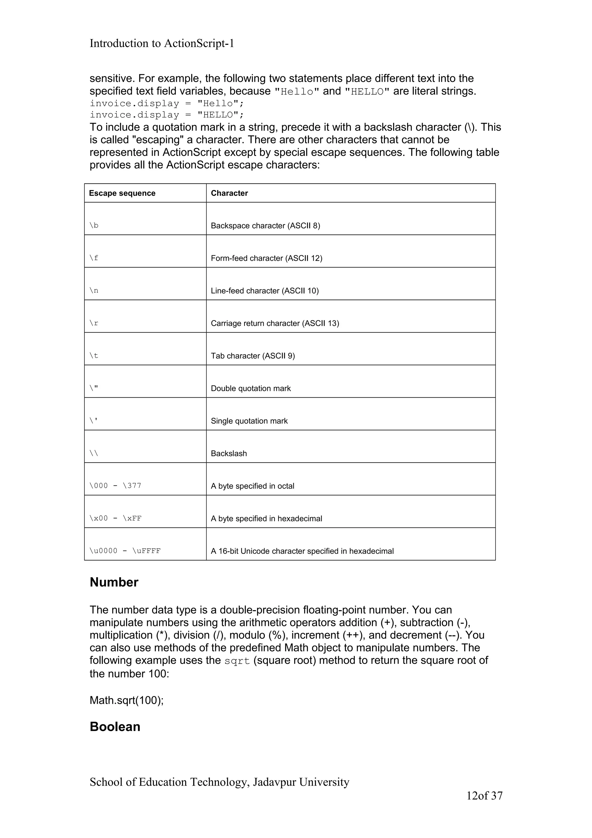 Introduction to ActionScript-1
sensitive. For example, the following two statements place different text into the
specified text field variables, because "Hello" and "HELLO" are literal strings.
invoice.display = "Hello";
invoice.display = "HELLO";
To include a quotation mark in a string, precede it with a backslash character (). This
is called "escaping" a character. There are other characters that cannot be
represented in ActionScript except by special escape sequences. The following table
provides all the ActionScript escape characters:
Escape sequence Character
b Backspace character (ASCII 8)
f Form-feed character (ASCII 12)
n Line-feed character (ASCII 10)
r Carriage return character (ASCII 13)
t Tab character (ASCII 9)
" Double quotation mark
' Single quotation mark
 Backslash
000 - 377 A byte specified in octal
x00 - xFF A byte specified in hexadecimal
u0000 - uFFFF A 16-bit Unicode character specified in hexadecimal
Number
The number data type is a double-precision floating-point number. You can
manipulate numbers using the arithmetic operators addition (+), subtraction (-),
multiplication (*), division (/), modulo (%), increment (++), and decrement (--). You
can also use methods of the predefined Math object to manipulate numbers. The
following example uses the sqrt (square root) method to return the square root of
the number 100:
Math.sqrt(100);
Boolean
School of Education Technology, Jadavpur University
12of 37
 