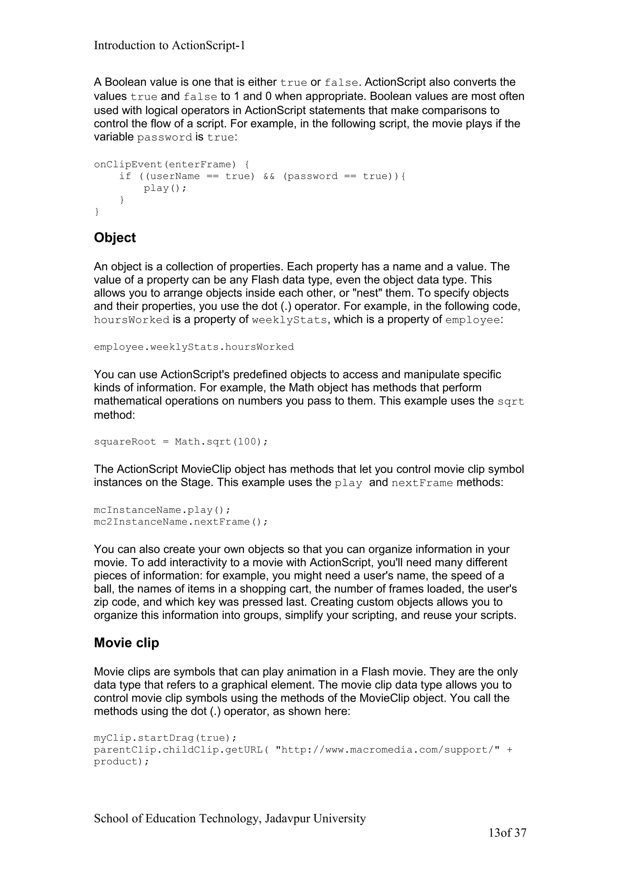Introduction to ActionScript-1
A Boolean value is one that is either true or false. ActionScript also converts the
values true and false to 1 and 0 when appropriate. Boolean values are most often
used with logical operators in ActionScript statements that make comparisons to
control the flow of a script. For example, in the following script, the movie plays if the
variable password is true:
onClipEvent(enterFrame) {
if ((userName == true) && (password == true)){
play();
}
}
Object
An object is a collection of properties. Each property has a name and a value. The
value of a property can be any Flash data type, even the object data type. This
allows you to arrange objects inside each other, or "nest" them. To specify objects
and their properties, you use the dot (.) operator. For example, in the following code,
hoursWorked is a property of weeklyStats, which is a property of employee:
employee.weeklyStats.hoursWorked
You can use ActionScript's predefined objects to access and manipulate specific
kinds of information. For example, the Math object has methods that perform
mathematical operations on numbers you pass to them. This example uses the sqrt
method:
squareRoot = Math.sqrt(100);
The ActionScript MovieClip object has methods that let you control movie clip symbol
instances on the Stage. This example uses the play and nextFrame methods:
mcInstanceName.play();
mc2InstanceName.nextFrame();
You can also create your own objects so that you can organize information in your
movie. To add interactivity to a movie with ActionScript, you'll need many different
pieces of information: for example, you might need a user's name, the speed of a
ball, the names of items in a shopping cart, the number of frames loaded, the user's
zip code, and which key was pressed last. Creating custom objects allows you to
organize this information into groups, simplify your scripting, and reuse your scripts.
Movie clip
Movie clips are symbols that can play animation in a Flash movie. They are the only
data type that refers to a graphical element. The movie clip data type allows you to
control movie clip symbols using the methods of the MovieClip object. You call the
methods using the dot (.) operator, as shown here:
myClip.startDrag(true);
parentClip.childClip.getURL( "http://www.macromedia.com/support/" +
product);
School of Education Technology, Jadavpur University
13of 37
 