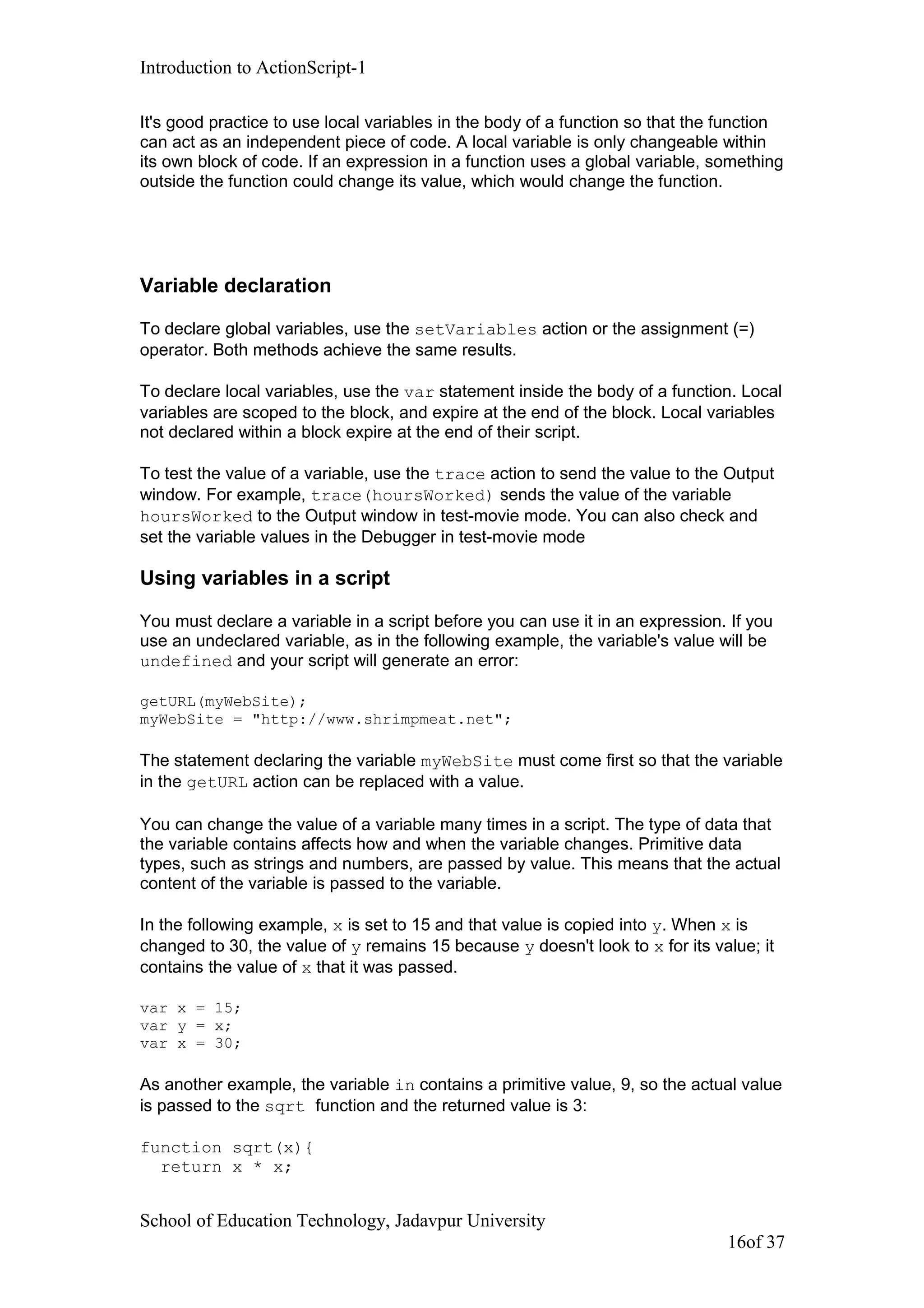 Introduction to ActionScript-1
It's good practice to use local variables in the body of a function so that the function
can act as an independent piece of code. A local variable is only changeable within
its own block of code. If an expression in a function uses a global variable, something
outside the function could change its value, which would change the function.
Variable declaration
To declare global variables, use the setVariables action or the assignment (=)
operator. Both methods achieve the same results.
To declare local variables, use the var statement inside the body of a function. Local
variables are scoped to the block, and expire at the end of the block. Local variables
not declared within a block expire at the end of their script.
To test the value of a variable, use the trace action to send the value to the Output
window. For example, trace(hoursWorked) sends the value of the variable
hoursWorked to the Output window in test-movie mode. You can also check and
set the variable values in the Debugger in test-movie mode
Using variables in a script
You must declare a variable in a script before you can use it in an expression. If you
use an undeclared variable, as in the following example, the variable's value will be
undefined and your script will generate an error:
getURL(myWebSite);
myWebSite = "http://www.shrimpmeat.net";
The statement declaring the variable myWebSite must come first so that the variable
in the getURL action can be replaced with a value.
You can change the value of a variable many times in a script. The type of data that
the variable contains affects how and when the variable changes. Primitive data
types, such as strings and numbers, are passed by value. This means that the actual
content of the variable is passed to the variable.
In the following example, x is set to 15 and that value is copied into y. When x is
changed to 30, the value of y remains 15 because y doesn't look to x for its value; it
contains the value of x that it was passed.
var x = 15;
var y = x;
var x = 30;
As another example, the variable in contains a primitive value, 9, so the actual value
is passed to the sqrt function and the returned value is 3:
function sqrt(x){
return x * x;
School of Education Technology, Jadavpur University
16of 37
 