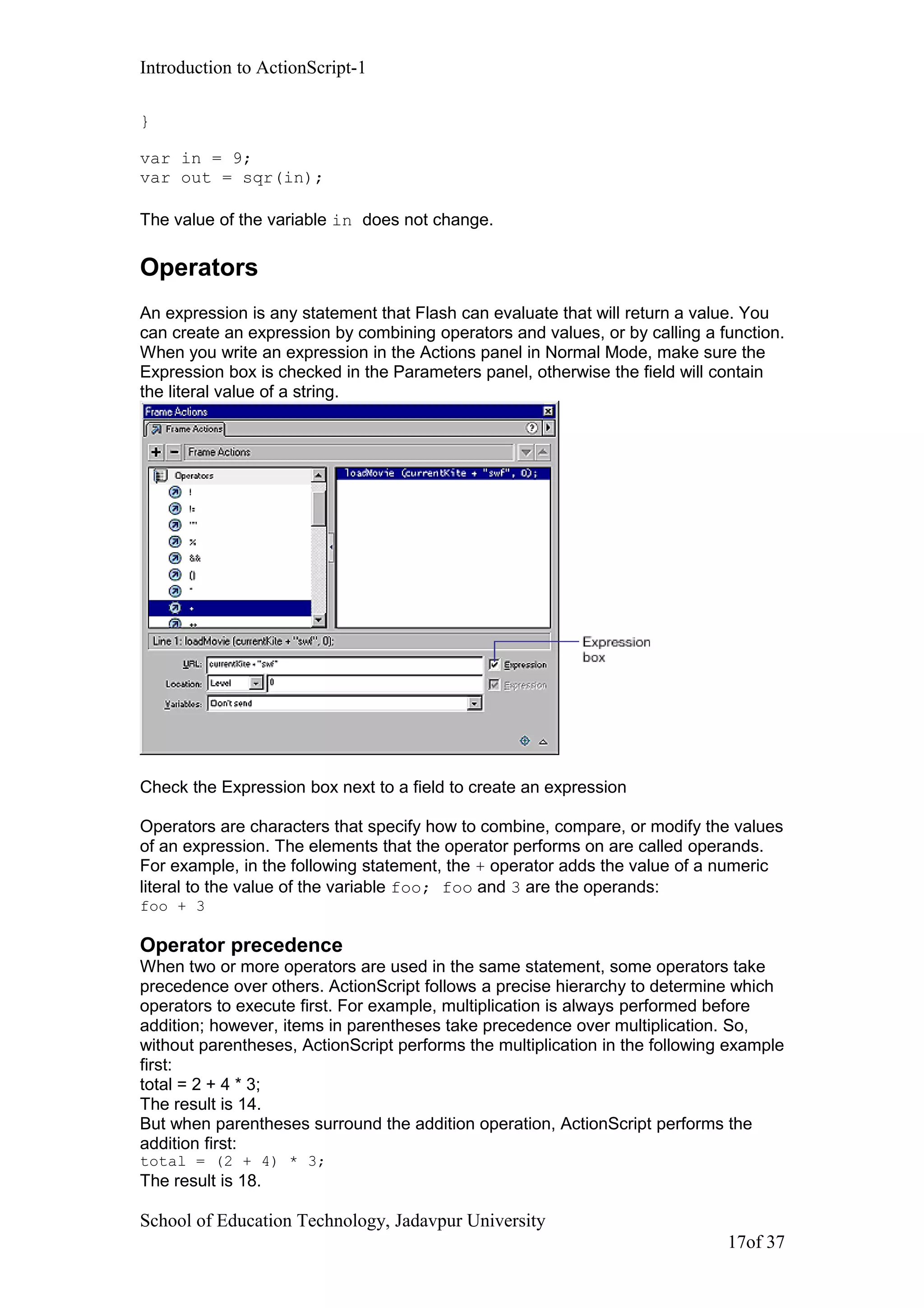 Introduction to ActionScript-1
}
var in = 9;
var out = sqr(in);
The value of the variable in does not change.
Operators
An expression is any statement that Flash can evaluate that will return a value. You
can create an expression by combining operators and values, or by calling a function.
When you write an expression in the Actions panel in Normal Mode, make sure the
Expression box is checked in the Parameters panel, otherwise the field will contain
the literal value of a string.
Check the Expression box next to a field to create an expression
Operators are characters that specify how to combine, compare, or modify the values
of an expression. The elements that the operator performs on are called operands.
For example, in the following statement, the + operator adds the value of a numeric
literal to the value of the variable foo; foo and 3 are the operands:
foo + 3
Operator precedence
When two or more operators are used in the same statement, some operators take
precedence over others. ActionScript follows a precise hierarchy to determine which
operators to execute first. For example, multiplication is always performed before
addition; however, items in parentheses take precedence over multiplication. So,
without parentheses, ActionScript performs the multiplication in the following example
first:
total = 2 + 4 * 3;
The result is 14.
But when parentheses surround the addition operation, ActionScript performs the
addition first:
total = (2 + 4) * 3;
The result is 18.
School of Education Technology, Jadavpur University
17of 37
 