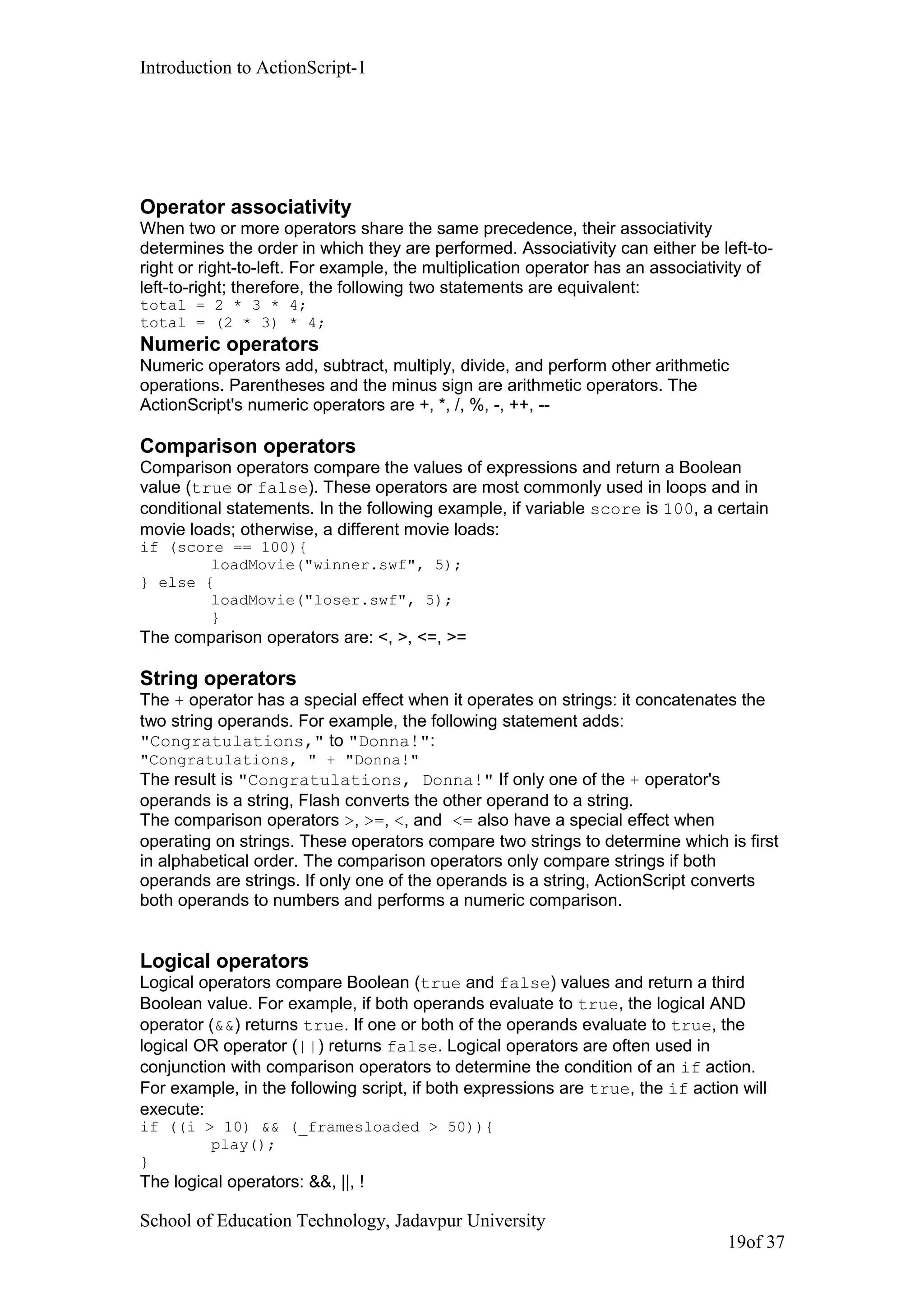 Introduction to ActionScript-1
Operator associativity
When two or more operators share the same precedence, their associativity
determines the order in which they are performed. Associativity can either be left-to-
right or right-to-left. For example, the multiplication operator has an associativity of
left-to-right; therefore, the following two statements are equivalent:
total = 2 * 3 * 4;
total = (2 * 3) * 4;
Numeric operators
Numeric operators add, subtract, multiply, divide, and perform other arithmetic
operations. Parentheses and the minus sign are arithmetic operators. The
ActionScript's numeric operators are +, *, /, %, -, ++, --
Comparison operators
Comparison operators compare the values of expressions and return a Boolean
value (true or false). These operators are most commonly used in loops and in
conditional statements. In the following example, if variable score is 100, a certain
movie loads; otherwise, a different movie loads:
if (score == 100){
loadMovie("winner.swf", 5);
} else {
loadMovie("loser.swf", 5);
}
The comparison operators are: <, >, <=, >=
String operators
The + operator has a special effect when it operates on strings: it concatenates the
two string operands. For example, the following statement adds:
"Congratulations," to "Donna!":
"Congratulations, " + "Donna!"
The result is "Congratulations, Donna!" If only one of the + operator's
operands is a string, Flash converts the other operand to a string.
The comparison operators >, >=, <, and <= also have a special effect when
operating on strings. These operators compare two strings to determine which is first
in alphabetical order. The comparison operators only compare strings if both
operands are strings. If only one of the operands is a string, ActionScript converts
both operands to numbers and performs a numeric comparison.
Logical operators
Logical operators compare Boolean (true and false) values and return a third
Boolean value. For example, if both operands evaluate to true, the logical AND
operator (&&) returns true. If one or both of the operands evaluate to true, the
logical OR operator (||) returns false. Logical operators are often used in
conjunction with comparison operators to determine the condition of an if action.
For example, in the following script, if both expressions are true, the if action will
execute:
if ((i > 10) && (_framesloaded > 50)){
play();
}
The logical operators: &&, ||, !
School of Education Technology, Jadavpur University
19of 37
 