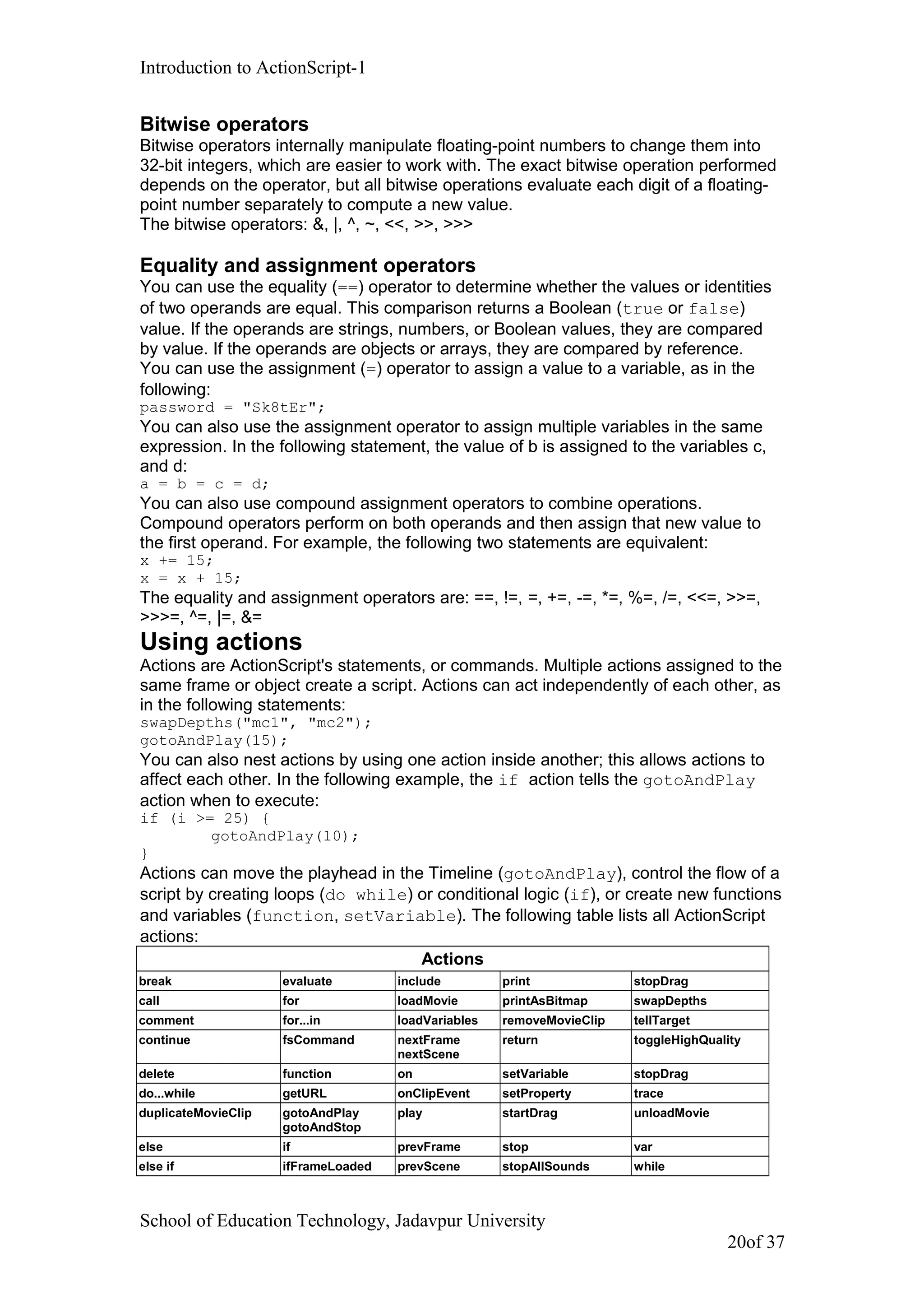 Introduction to ActionScript-1
Bitwise operators
Bitwise operators internally manipulate floating-point numbers to change them into
32-bit integers, which are easier to work with. The exact bitwise operation performed
depends on the operator, but all bitwise operations evaluate each digit of a floating-
point number separately to compute a new value.
The bitwise operators: &, |, ^, ~, <<, >>, >>>
Equality and assignment operators
You can use the equality (==) operator to determine whether the values or identities
of two operands are equal. This comparison returns a Boolean (true or false)
value. If the operands are strings, numbers, or Boolean values, they are compared
by value. If the operands are objects or arrays, they are compared by reference.
You can use the assignment (=) operator to assign a value to a variable, as in the
following:
password = "Sk8tEr";
You can also use the assignment operator to assign multiple variables in the same
expression. In the following statement, the value of b is assigned to the variables c,
and d:
a = b = c = d;
You can also use compound assignment operators to combine operations.
Compound operators perform on both operands and then assign that new value to
the first operand. For example, the following two statements are equivalent:
x += 15;
x = x + 15;
The equality and assignment operators are: ==, !=, =, +=, -=, *=, %=, /=, <<=, >>=,
>>>=, ^=, |=, &=
Using actions
Actions are ActionScript's statements, or commands. Multiple actions assigned to the
same frame or object create a script. Actions can act independently of each other, as
in the following statements:
swapDepths("mc1", "mc2");
gotoAndPlay(15);
You can also nest actions by using one action inside another; this allows actions to
affect each other. In the following example, the if action tells the gotoAndPlay
action when to execute:
if (i >= 25) {
gotoAndPlay(10);
}
Actions can move the playhead in the Timeline (gotoAndPlay), control the flow of a
script by creating loops (do while) or conditional logic (if), or create new functions
and variables (function, setVariable). The following table lists all ActionScript
actions:
Actions
break evaluate include print stopDrag
call for loadMovie printAsBitmap swapDepths
comment for...in loadVariables removeMovieClip tellTarget
continue fsCommand nextFrame
nextScene
return toggleHighQuality
delete function on setVariable stopDrag
do...while getURL onClipEvent setProperty trace
duplicateMovieClip gotoAndPlay
gotoAndStop
play startDrag unloadMovie
else if prevFrame stop var
else if ifFrameLoaded prevScene stopAllSounds while
School of Education Technology, Jadavpur University
20of 37
 