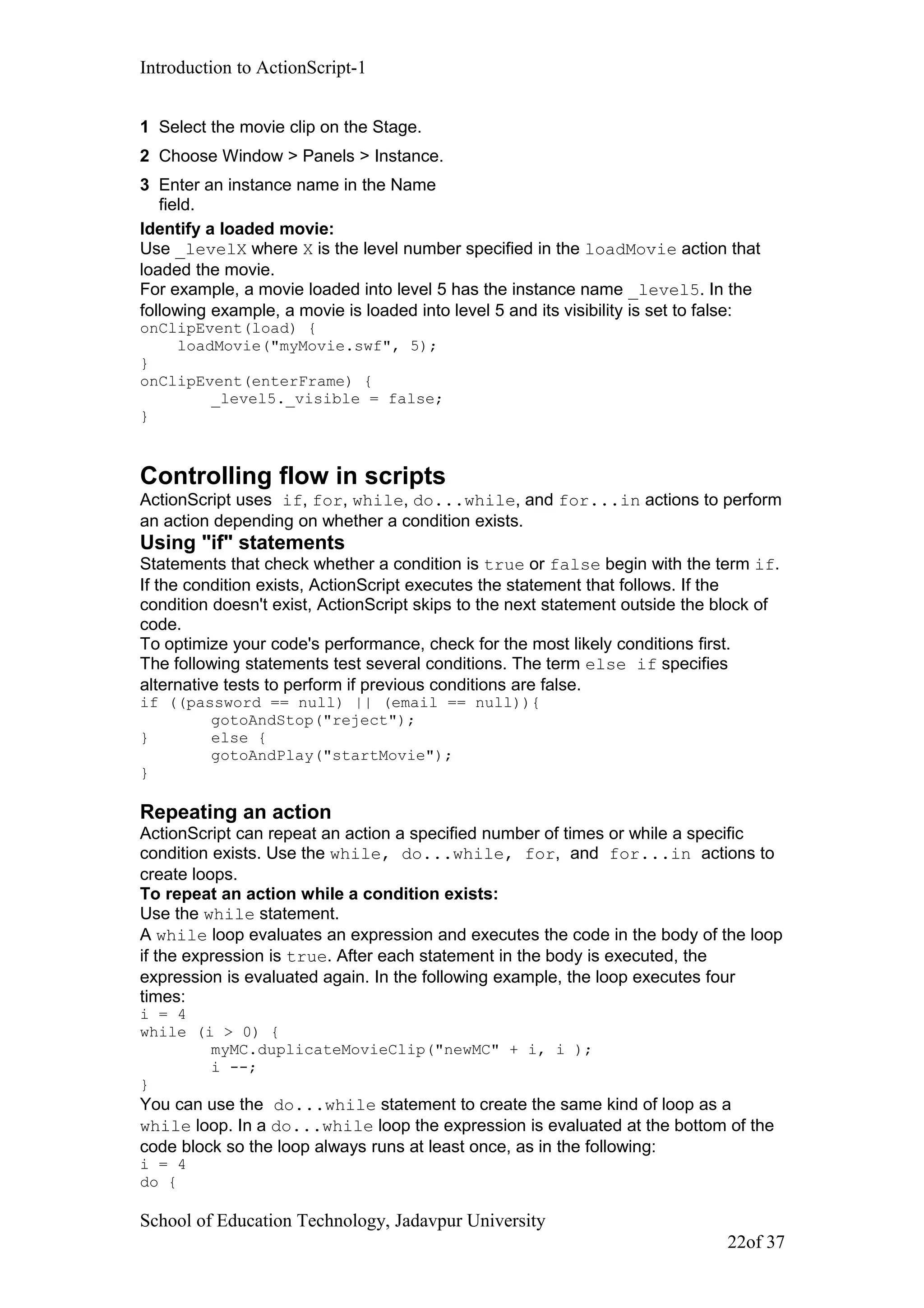 Introduction to ActionScript-1
1 Select the movie clip on the Stage.
2 Choose Window > Panels > Instance.
3 Enter an instance name in the Name
field.
Identify a loaded movie:
Use _levelX where X is the level number specified in the loadMovie action that
loaded the movie.
For example, a movie loaded into level 5 has the instance name _level5. In the
following example, a movie is loaded into level 5 and its visibility is set to false:
onClipEvent(load) {
loadMovie("myMovie.swf", 5);
}
onClipEvent(enterFrame) {
_level5._visible = false;
}
Controlling flow in scripts
ActionScript uses if, for, while, do...while, and for...in actions to perform
an action depending on whether a condition exists.
Using "if" statements
Statements that check whether a condition is true or false begin with the term if.
If the condition exists, ActionScript executes the statement that follows. If the
condition doesn't exist, ActionScript skips to the next statement outside the block of
code.
To optimize your code's performance, check for the most likely conditions first.
The following statements test several conditions. The term else if specifies
alternative tests to perform if previous conditions are false.
if ((password == null) || (email == null)){
gotoAndStop("reject");
} else {
gotoAndPlay("startMovie");
}
Repeating an action
ActionScript can repeat an action a specified number of times or while a specific
condition exists. Use the while, do...while, for, and for...in actions to
create loops.
To repeat an action while a condition exists:
Use the while statement.
A while loop evaluates an expression and executes the code in the body of the loop
if the expression is true. After each statement in the body is executed, the
expression is evaluated again. In the following example, the loop executes four
times:
i = 4
while (i > 0) {
myMC.duplicateMovieClip("newMC" + i, i );
i --;
}
You can use the do...while statement to create the same kind of loop as a
while loop. In a do...while loop the expression is evaluated at the bottom of the
code block so the loop always runs at least once, as in the following:
i = 4
do {
School of Education Technology, Jadavpur University
22of 37
 