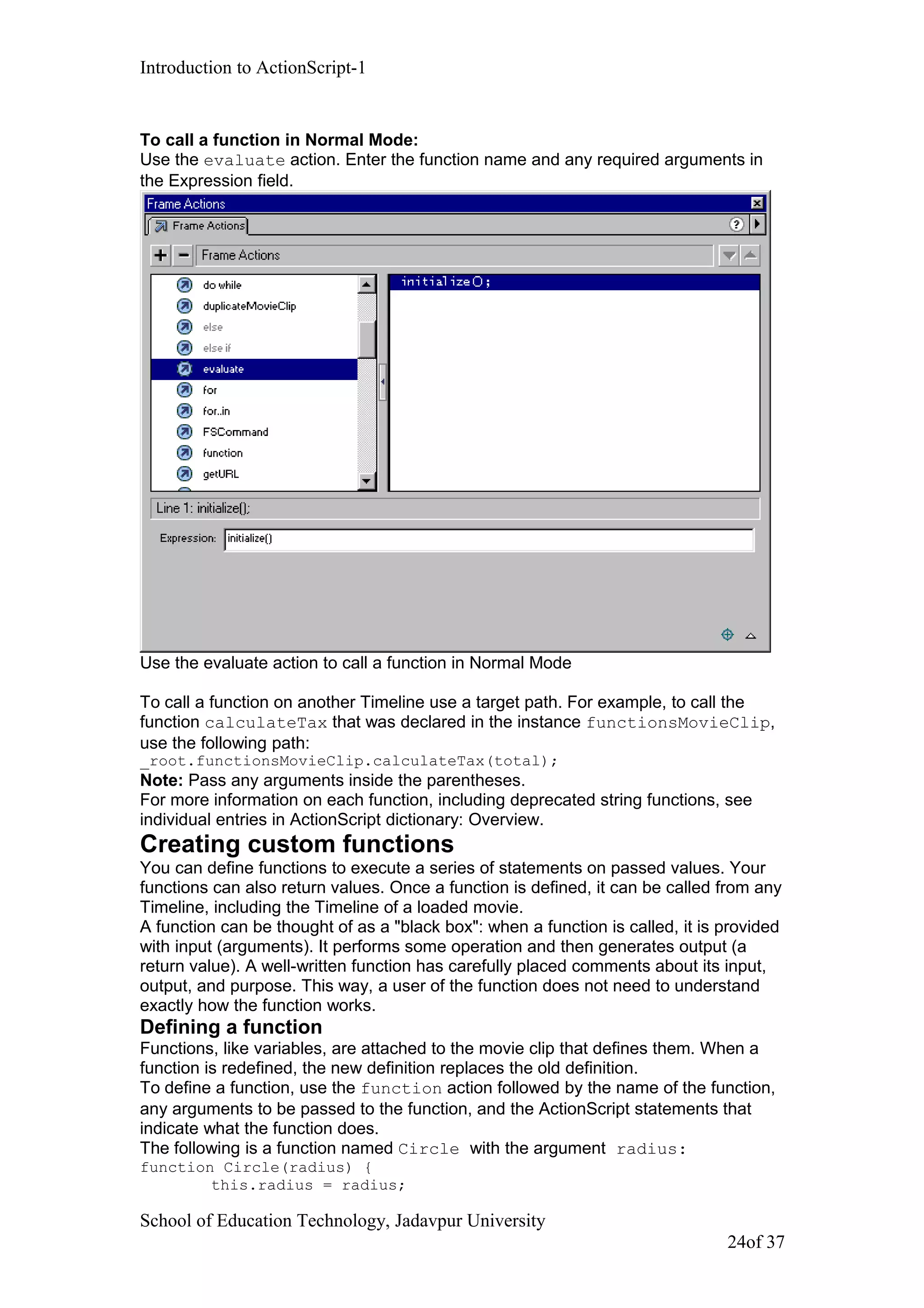 Introduction to ActionScript-1
To call a function in Normal Mode:
Use the evaluate action. Enter the function name and any required arguments in
the Expression field.
Use the evaluate action to call a function in Normal Mode
To call a function on another Timeline use a target path. For example, to call the
function calculateTax that was declared in the instance functionsMovieClip,
use the following path:
_root.functionsMovieClip.calculateTax(total);
Note: Pass any arguments inside the parentheses.
For more information on each function, including deprecated string functions, see
individual entries in ActionScript dictionary: Overview.
Creating custom functions
You can define functions to execute a series of statements on passed values. Your
functions can also return values. Once a function is defined, it can be called from any
Timeline, including the Timeline of a loaded movie.
A function can be thought of as a "black box": when a function is called, it is provided
with input (arguments). It performs some operation and then generates output (a
return value). A well-written function has carefully placed comments about its input,
output, and purpose. This way, a user of the function does not need to understand
exactly how the function works.
Defining a function
Functions, like variables, are attached to the movie clip that defines them. When a
function is redefined, the new definition replaces the old definition.
To define a function, use the function action followed by the name of the function,
any arguments to be passed to the function, and the ActionScript statements that
indicate what the function does.
The following is a function named Circle with the argument radius:
function Circle(radius) {
this.radius = radius;
School of Education Technology, Jadavpur University
24of 37
 