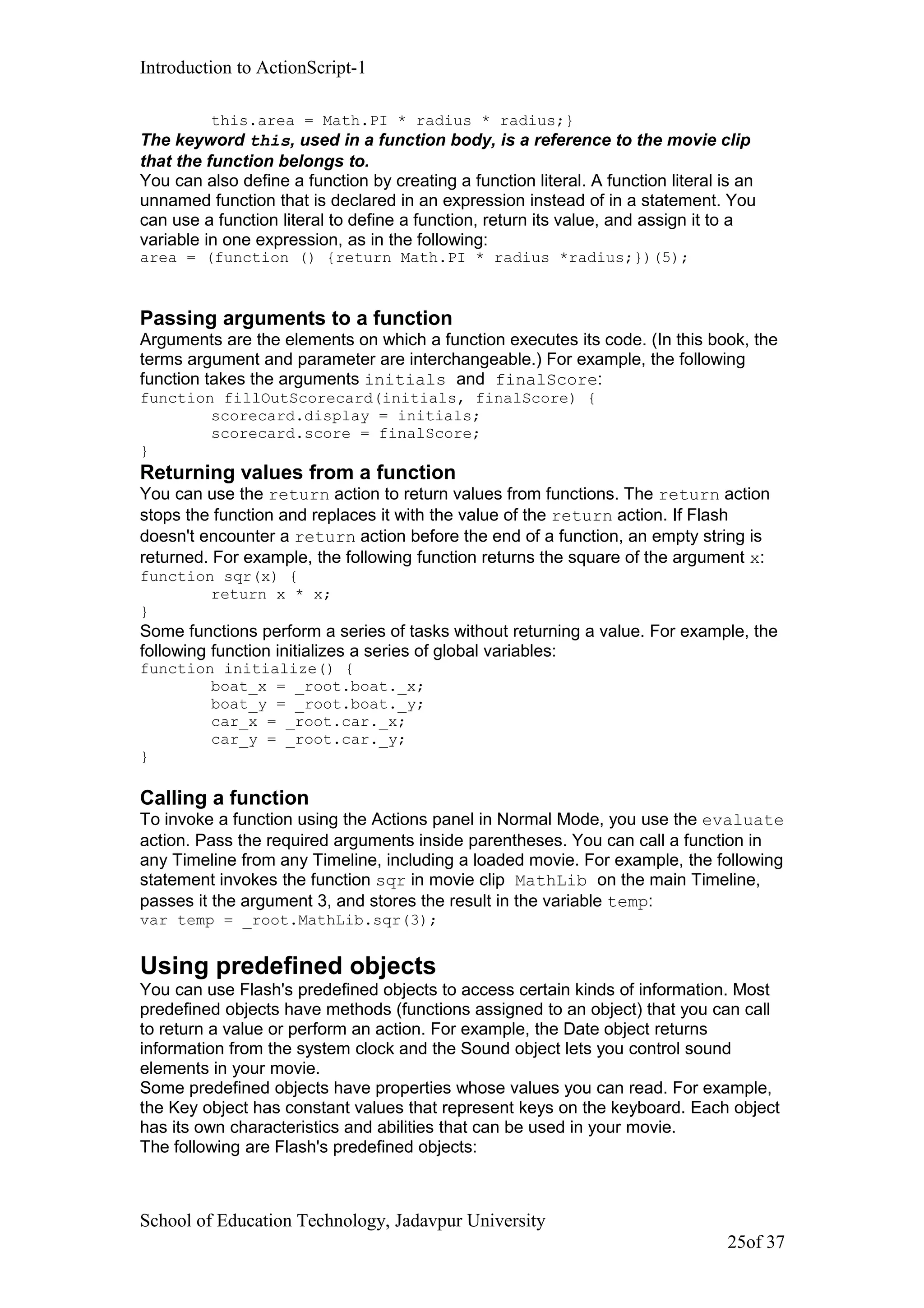 Introduction to ActionScript-1
this.area = Math.PI * radius * radius;}
The keyword this, used in a function body, is a reference to the movie clip
that the function belongs to.
You can also define a function by creating a function literal. A function literal is an
unnamed function that is declared in an expression instead of in a statement. You
can use a function literal to define a function, return its value, and assign it to a
variable in one expression, as in the following:
area = (function () {return Math.PI * radius *radius;})(5);
Passing arguments to a function
Arguments are the elements on which a function executes its code. (In this book, the
terms argument and parameter are interchangeable.) For example, the following
function takes the arguments initials and finalScore:
function fillOutScorecard(initials, finalScore) {
scorecard.display = initials;
scorecard.score = finalScore;
}
Returning values from a function
You can use the return action to return values from functions. The return action
stops the function and replaces it with the value of the return action. If Flash
doesn't encounter a return action before the end of a function, an empty string is
returned. For example, the following function returns the square of the argument x:
function sqr(x) {
return x * x;
}
Some functions perform a series of tasks without returning a value. For example, the
following function initializes a series of global variables:
function initialize() {
boat_x = _root.boat._x;
boat_y = _root.boat._y;
car_x = _root.car._x;
car_y = _root.car._y;
}
Calling a function
To invoke a function using the Actions panel in Normal Mode, you use the evaluate
action. Pass the required arguments inside parentheses. You can call a function in
any Timeline from any Timeline, including a loaded movie. For example, the following
statement invokes the function sqr in movie clip MathLib on the main Timeline,
passes it the argument 3, and stores the result in the variable temp:
var temp = _root.MathLib.sqr(3);
Using predefined objects
You can use Flash's predefined objects to access certain kinds of information. Most
predefined objects have methods (functions assigned to an object) that you can call
to return a value or perform an action. For example, the Date object returns
information from the system clock and the Sound object lets you control sound
elements in your movie.
Some predefined objects have properties whose values you can read. For example,
the Key object has constant values that represent keys on the keyboard. Each object
has its own characteristics and abilities that can be used in your movie.
The following are Flash's predefined objects:
School of Education Technology, Jadavpur University
25of 37
 