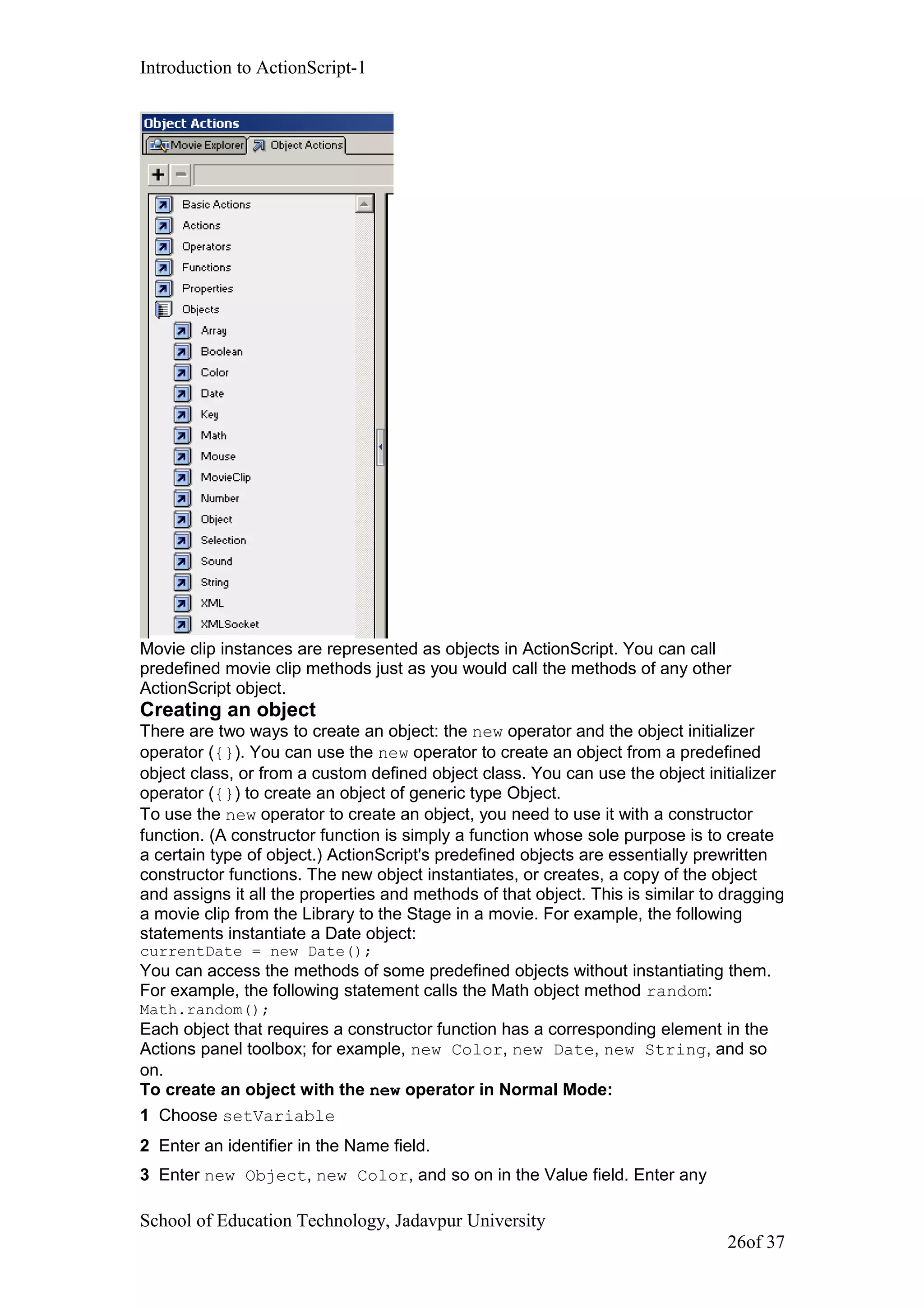 Introduction to ActionScript-1
Movie clip instances are represented as objects in ActionScript. You can call
predefined movie clip methods just as you would call the methods of any other
ActionScript object.
Creating an object
There are two ways to create an object: the new operator and the object initializer
operator ({}). You can use the new operator to create an object from a predefined
object class, or from a custom defined object class. You can use the object initializer
operator ({}) to create an object of generic type Object.
To use the new operator to create an object, you need to use it with a constructor
function. (A constructor function is simply a function whose sole purpose is to create
a certain type of object.) ActionScript's predefined objects are essentially prewritten
constructor functions. The new object instantiates, or creates, a copy of the object
and assigns it all the properties and methods of that object. This is similar to dragging
a movie clip from the Library to the Stage in a movie. For example, the following
statements instantiate a Date object:
currentDate = new Date();
You can access the methods of some predefined objects without instantiating them.
For example, the following statement calls the Math object method random:
Math.random();
Each object that requires a constructor function has a corresponding element in the
Actions panel toolbox; for example, new Color, new Date, new String, and so
on.
To create an object with the new operator in Normal Mode:
1 Choose setVariable
2 Enter an identifier in the Name field.
3 Enter new Object, new Color, and so on in the Value field. Enter any
School of Education Technology, Jadavpur University
26of 37
 