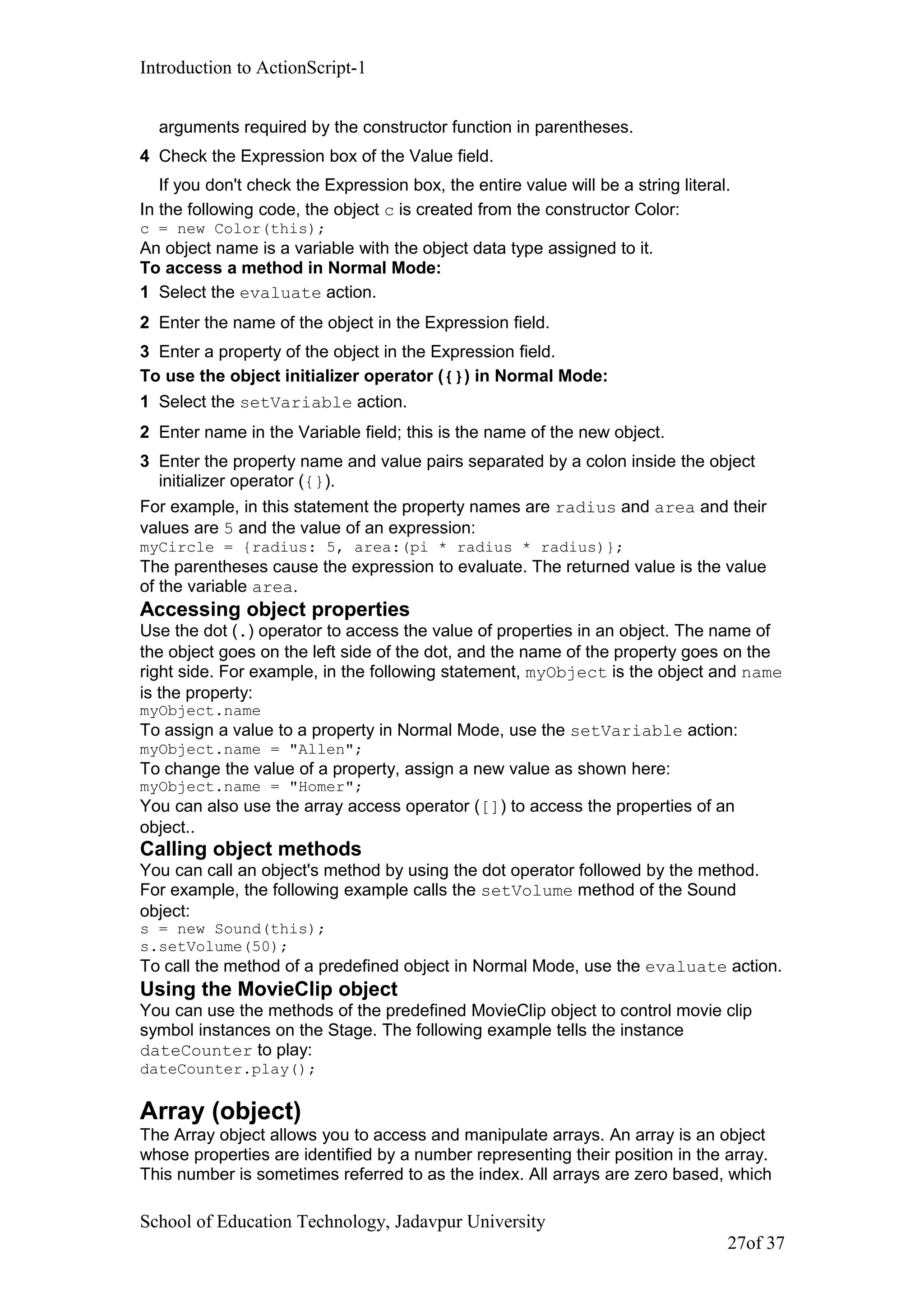 Introduction to ActionScript-1
arguments required by the constructor function in parentheses.
4 Check the Expression box of the Value field.
If you don't check the Expression box, the entire value will be a string literal.
In the following code, the object c is created from the constructor Color:
c = new Color(this);
An object name is a variable with the object data type assigned to it.
To access a method in Normal Mode:
1 Select the evaluate action.
2 Enter the name of the object in the Expression field.
3 Enter a property of the object in the Expression field.
To use the object initializer operator ({}) in Normal Mode:
1 Select the setVariable action.
2 Enter name in the Variable field; this is the name of the new object.
3 Enter the property name and value pairs separated by a colon inside the object
initializer operator ({}).
For example, in this statement the property names are radius and area and their
values are 5 and the value of an expression:
myCircle = {radius: 5, area:(pi * radius * radius)};
The parentheses cause the expression to evaluate. The returned value is the value
of the variable area.
Accessing object properties
Use the dot (.) operator to access the value of properties in an object. The name of
the object goes on the left side of the dot, and the name of the property goes on the
right side. For example, in the following statement, myObject is the object and name
is the property:
myObject.name
To assign a value to a property in Normal Mode, use the setVariable action:
myObject.name = "Allen";
To change the value of a property, assign a new value as shown here:
myObject.name = "Homer";
You can also use the array access operator ([]) to access the properties of an
object..
Calling object methods
You can call an object's method by using the dot operator followed by the method.
For example, the following example calls the setVolume method of the Sound
object:
s = new Sound(this);
s.setVolume(50);
To call the method of a predefined object in Normal Mode, use the evaluate action.
Using the MovieClip object
You can use the methods of the predefined MovieClip object to control movie clip
symbol instances on the Stage. The following example tells the instance
dateCounter to play:
dateCounter.play();
Array (object)
The Array object allows you to access and manipulate arrays. An array is an object
whose properties are identified by a number representing their position in the array.
This number is sometimes referred to as the index. All arrays are zero based, which
School of Education Technology, Jadavpur University
27of 37
 