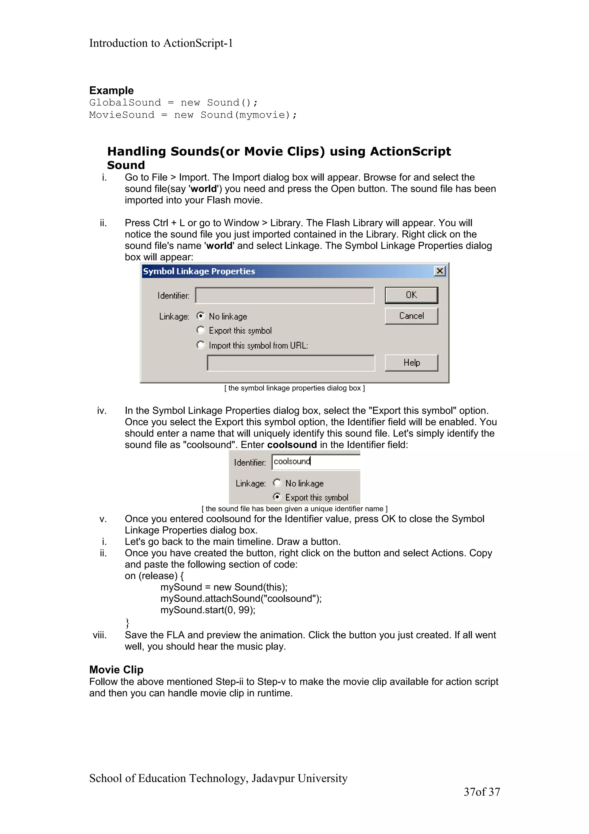 Introduction to ActionScript-1
Example
GlobalSound = new Sound();
MovieSound = new Sound(mymovie);
Handling Sounds(or Movie Clips) using ActionScript
Sound
i. Go to File > Import. The Import dialog box will appear. Browse for and select the
sound file(say 'world') you need and press the Open button. The sound file has been
imported into your Flash movie.
ii. Press Ctrl + L or go to Window > Library. The Flash Library will appear. You will
notice the sound file you just imported contained in the Library. Right click on the
sound file's name 'world' and select Linkage. The Symbol Linkage Properties dialog
box will appear:
[ the symbol linkage properties dialog box ]
iv. In the Symbol Linkage Properties dialog box, select the "Export this symbol" option.
Once you select the Export this symbol option, the Identifier field will be enabled. You
should enter a name that will uniquely identify this sound file. Let's simply identify the
sound file as "coolsound". Enter coolsound in the Identifier field:
[ the sound file has been given a unique identifier name ]
v. Once you entered coolsound for the Identifier value, press OK to close the Symbol
Linkage Properties dialog box.
i. Let's go back to the main timeline. Draw a button.
ii. Once you have created the button, right click on the button and select Actions. Copy
and paste the following section of code:
on (release) {
mySound = new Sound(this);
mySound.attachSound("coolsound");
mySound.start(0, 99);
}
viii. Save the FLA and preview the animation. Click the button you just created. If all went
well, you should hear the music play.
Movie Clip
Follow the above mentioned Step-ii to Step-v to make the movie clip available for action script
and then you can handle movie clip in runtime.
School of Education Technology, Jadavpur University
37of 37
 