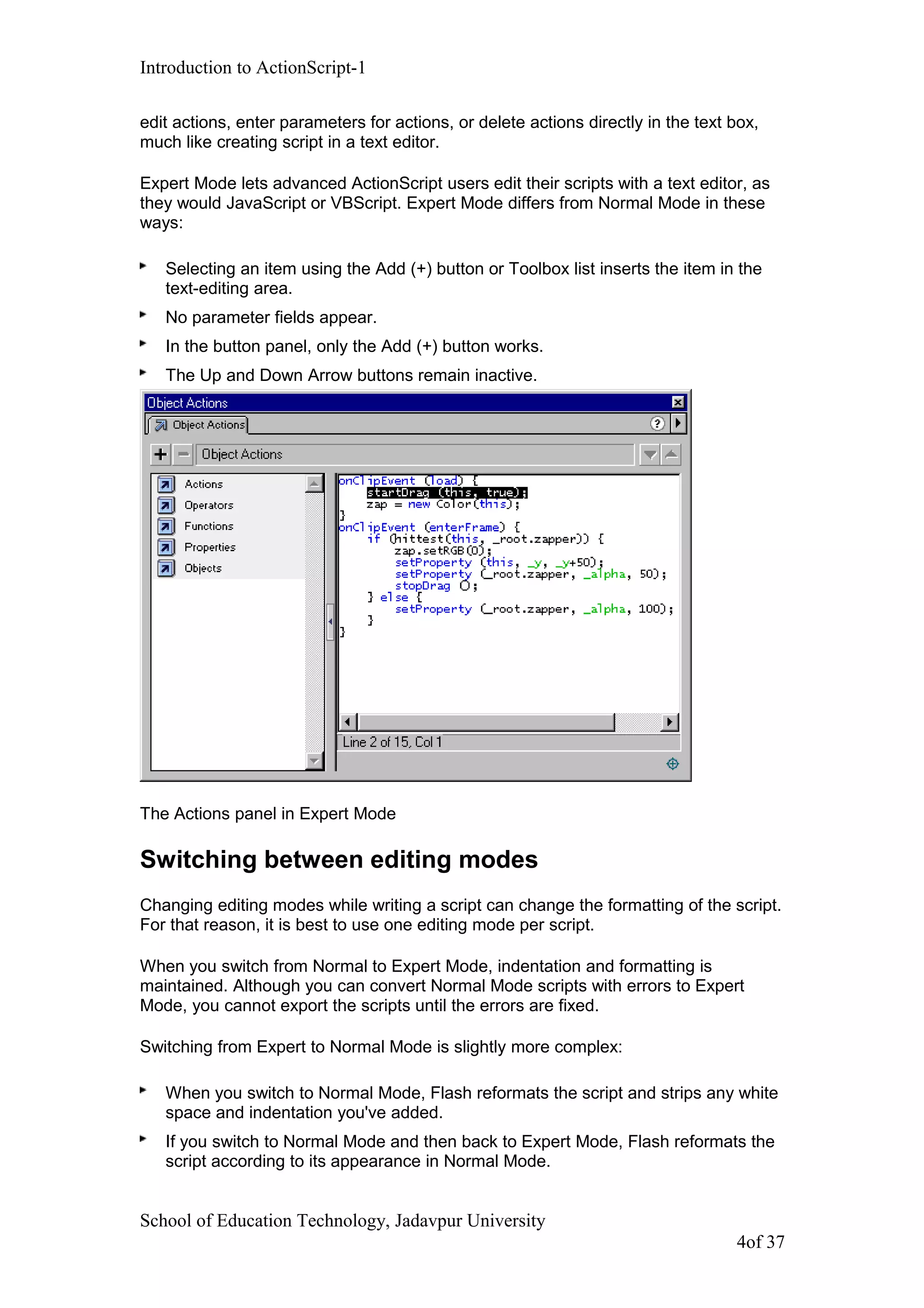 Introduction to ActionScript-1
edit actions, enter parameters for actions, or delete actions directly in the text box,
much like creating script in a text editor.
Expert Mode lets advanced ActionScript users edit their scripts with a text editor, as
they would JavaScript or VBScript. Expert Mode differs from Normal Mode in these
ways:
Selecting an item using the Add (+) button or Toolbox list inserts the item in the
text-editing area.
No parameter fields appear.
In the button panel, only the Add (+) button works.
The Up and Down Arrow buttons remain inactive.
The Actions panel in Expert Mode
Switching between editing modes
Changing editing modes while writing a script can change the formatting of the script.
For that reason, it is best to use one editing mode per script.
When you switch from Normal to Expert Mode, indentation and formatting is
maintained. Although you can convert Normal Mode scripts with errors to Expert
Mode, you cannot export the scripts until the errors are fixed.
Switching from Expert to Normal Mode is slightly more complex:
When you switch to Normal Mode, Flash reformats the script and strips any white
space and indentation you've added.
If you switch to Normal Mode and then back to Expert Mode, Flash reformats the
script according to its appearance in Normal Mode.
School of Education Technology, Jadavpur University
4of 37
 