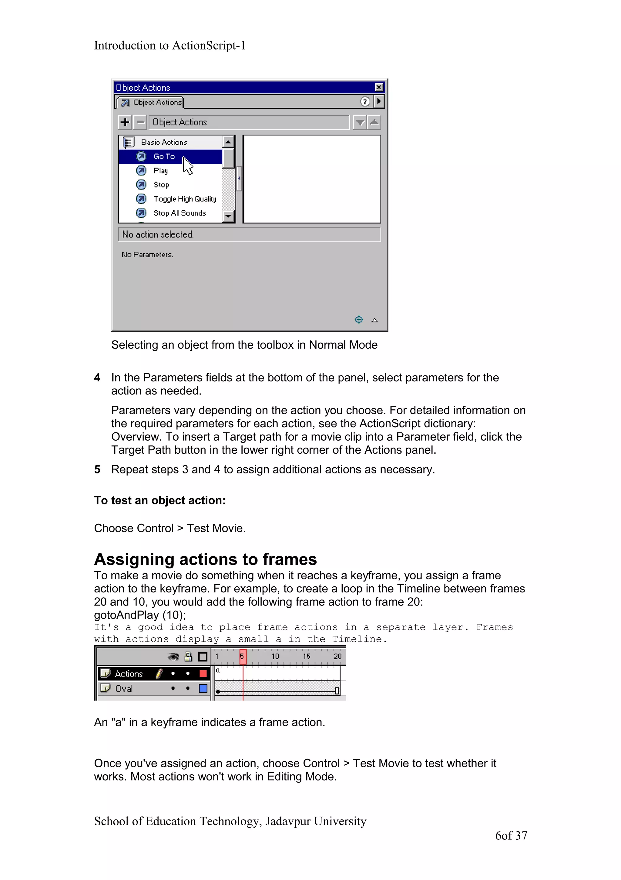 Introduction to ActionScript-1
Selecting an object from the toolbox in Normal Mode
4 In the Parameters fields at the bottom of the panel, select parameters for the
action as needed.
Parameters vary depending on the action you choose. For detailed information on
the required parameters for each action, see the ActionScript dictionary:
Overview. To insert a Target path for a movie clip into a Parameter field, click the
Target Path button in the lower right corner of the Actions panel.
5 Repeat steps 3 and 4 to assign additional actions as necessary.
To test an object action:
Choose Control > Test Movie.
Assigning actions to frames
To make a movie do something when it reaches a keyframe, you assign a frame
action to the keyframe. For example, to create a loop in the Timeline between frames
20 and 10, you would add the following frame action to frame 20:
gotoAndPlay (10);
It's a good idea to place frame actions in a separate layer. Frames
with actions display a small a in the Timeline.
An "a" in a keyframe indicates a frame action.
Once you've assigned an action, choose Control > Test Movie to test whether it
works. Most actions won't work in Editing Mode.
School of Education Technology, Jadavpur University
6of 37
 