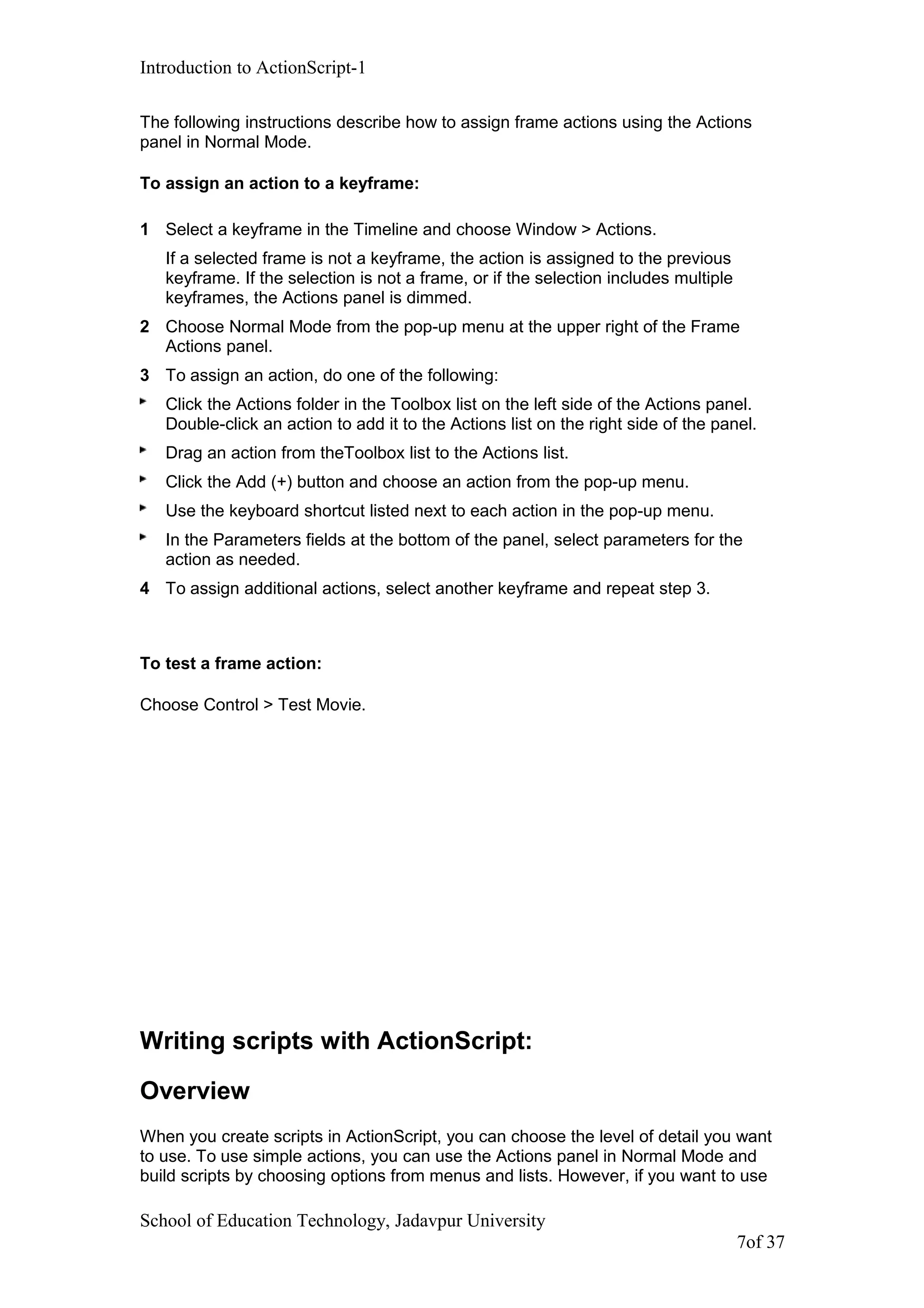 Introduction to ActionScript-1
The following instructions describe how to assign frame actions using the Actions
panel in Normal Mode.
To assign an action to a keyframe:
1 Select a keyframe in the Timeline and choose Window > Actions.
If a selected frame is not a keyframe, the action is assigned to the previous
keyframe. If the selection is not a frame, or if the selection includes multiple
keyframes, the Actions panel is dimmed.
2 Choose Normal Mode from the pop-up menu at the upper right of the Frame
Actions panel.
3 To assign an action, do one of the following:
Click the Actions folder in the Toolbox list on the left side of the Actions panel.
Double-click an action to add it to the Actions list on the right side of the panel.
Drag an action from theToolbox list to the Actions list.
Click the Add (+) button and choose an action from the pop-up menu.
Use the keyboard shortcut listed next to each action in the pop-up menu.
In the Parameters fields at the bottom of the panel, select parameters for the
action as needed.
4 To assign additional actions, select another keyframe and repeat step 3.
To test a frame action:
Choose Control > Test Movie.
Writing scripts with ActionScript:
Overview
When you create scripts in ActionScript, you can choose the level of detail you want
to use. To use simple actions, you can use the Actions panel in Normal Mode and
build scripts by choosing options from menus and lists. However, if you want to use
School of Education Technology, Jadavpur University
7of 37
 