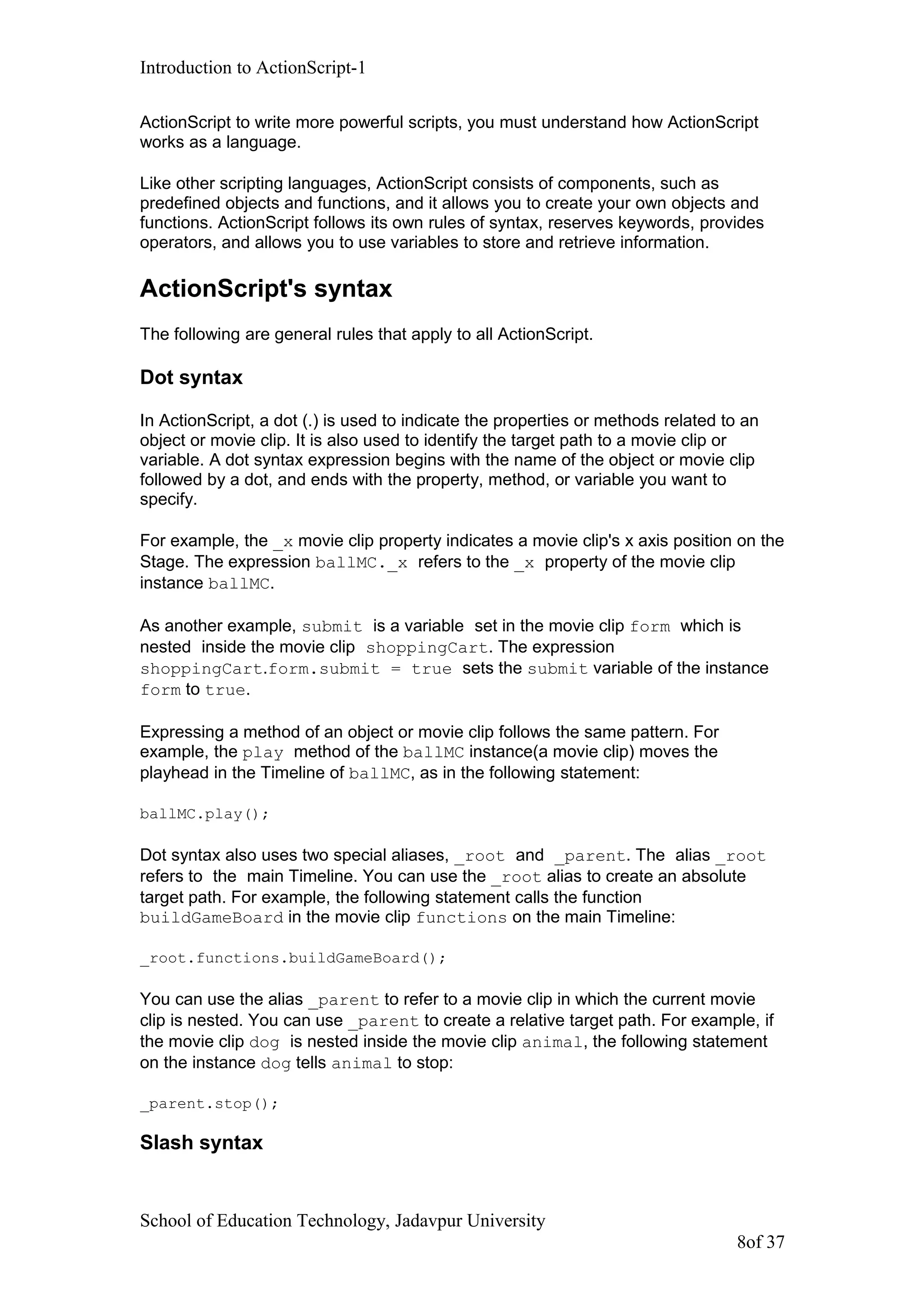 Introduction to ActionScript-1
ActionScript to write more powerful scripts, you must understand how ActionScript
works as a language.
Like other scripting languages, ActionScript consists of components, such as
predefined objects and functions, and it allows you to create your own objects and
functions. ActionScript follows its own rules of syntax, reserves keywords, provides
operators, and allows you to use variables to store and retrieve information.
ActionScript's syntax
The following are general rules that apply to all ActionScript.
Dot syntax
In ActionScript, a dot (.) is used to indicate the properties or methods related to an
object or movie clip. It is also used to identify the target path to a movie clip or
variable. A dot syntax expression begins with the name of the object or movie clip
followed by a dot, and ends with the property, method, or variable you want to
specify.
For example, the _x movie clip property indicates a movie clip's x axis position on the
Stage. The expression ballMC._x refers to the _x property of the movie clip
instance ballMC.
As another example, submit is a variable set in the movie clip form which is
nested inside the movie clip shoppingCart. The expression
shoppingCart.form.submit = true sets the submit variable of the instance
form to true.
Expressing a method of an object or movie clip follows the same pattern. For
example, the play method of the ballMC instance(a movie clip) moves the
playhead in the Timeline of ballMC, as in the following statement:
ballMC.play();
Dot syntax also uses two special aliases, _root and _parent. The alias _root
refers to the main Timeline. You can use the _root alias to create an absolute
target path. For example, the following statement calls the function
buildGameBoard in the movie clip functions on the main Timeline:
_root.functions.buildGameBoard();
You can use the alias _parent to refer to a movie clip in which the current movie
clip is nested. You can use _parent to create a relative target path. For example, if
the movie clip dog is nested inside the movie clip animal, the following statement
on the instance dog tells animal to stop:
_parent.stop();
Slash syntax
School of Education Technology, Jadavpur University
8of 37
 