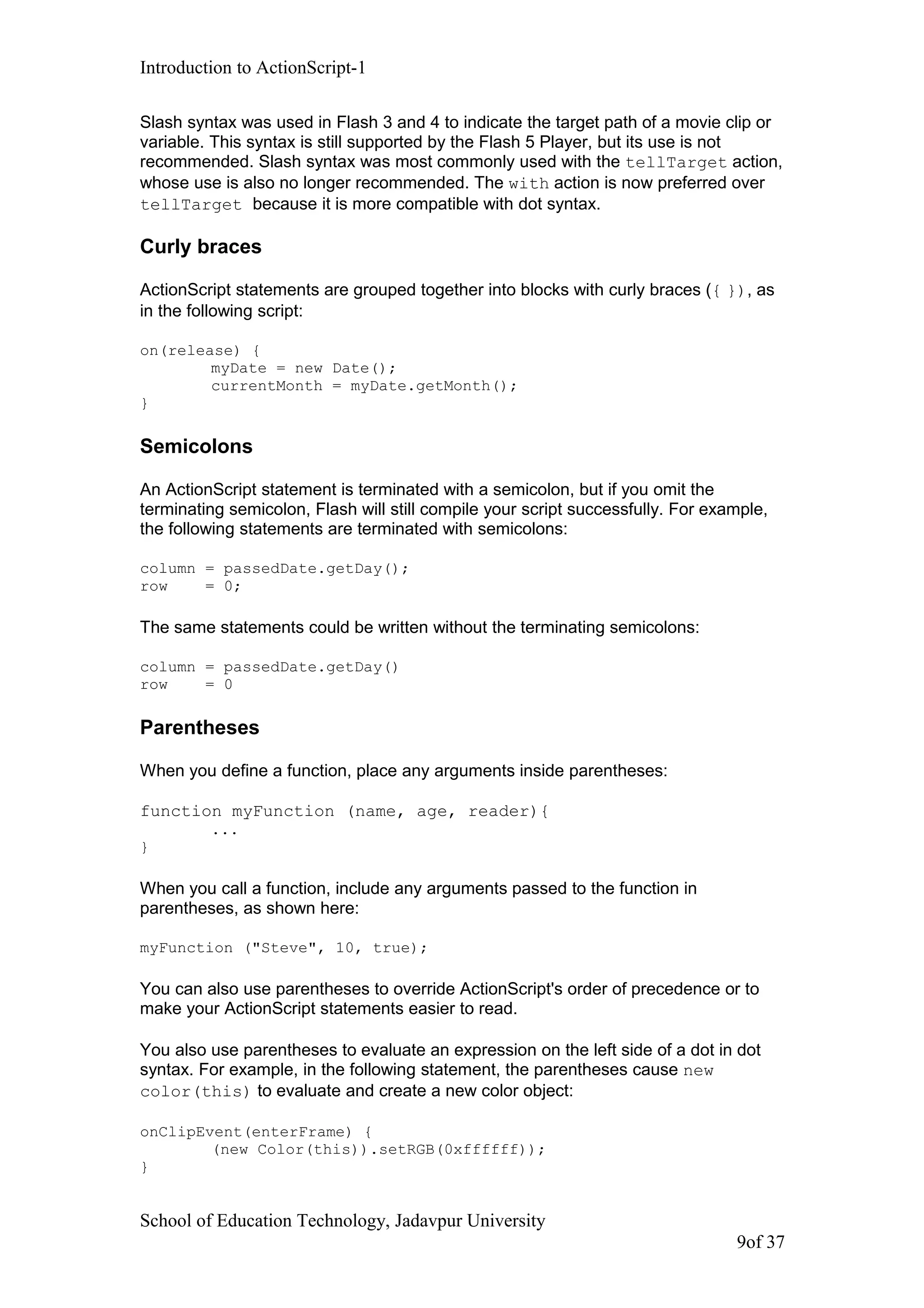 Introduction to ActionScript-1
Slash syntax was used in Flash 3 and 4 to indicate the target path of a movie clip or
variable. This syntax is still supported by the Flash 5 Player, but its use is not
recommended. Slash syntax was most commonly used with the tellTarget action,
whose use is also no longer recommended. The with action is now preferred over
tellTarget because it is more compatible with dot syntax.
Curly braces
ActionScript statements are grouped together into blocks with curly braces ({ }), as
in the following script:
on(release) {
myDate = new Date();
currentMonth = myDate.getMonth();
}
Semicolons
An ActionScript statement is terminated with a semicolon, but if you omit the
terminating semicolon, Flash will still compile your script successfully. For example,
the following statements are terminated with semicolons:
column = passedDate.getDay();
row = 0;
The same statements could be written without the terminating semicolons:
column = passedDate.getDay()
row = 0
Parentheses
When you define a function, place any arguments inside parentheses:
function myFunction (name, age, reader){
...
}
When you call a function, include any arguments passed to the function in
parentheses, as shown here:
myFunction ("Steve", 10, true);
You can also use parentheses to override ActionScript's order of precedence or to
make your ActionScript statements easier to read.
You also use parentheses to evaluate an expression on the left side of a dot in dot
syntax. For example, in the following statement, the parentheses cause new
color(this) to evaluate and create a new color object:
onClipEvent(enterFrame) {
(new Color(this)).setRGB(0xffffff));
}
School of Education Technology, Jadavpur University
9of 37
 
