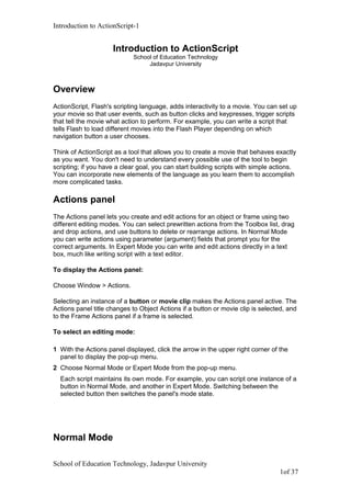 Introduction to ActionScript-1
Introduction to ActionScript
School of Education Technology
Jadavpur University
Overview
ActionScript, Flash's scripting language, adds interactivity to a movie. You can set up
your movie so that user events, such as button clicks and keypresses, trigger scripts
that tell the movie what action to perform. For example, you can write a script that
tells Flash to load different movies into the Flash Player depending on which
navigation button a user chooses.
Think of ActionScript as a tool that allows you to create a movie that behaves exactly
as you want. You don't need to understand every possible use of the tool to begin
scripting; if you have a clear goal, you can start building scripts with simple actions.
You can incorporate new elements of the language as you learn them to accomplish
more complicated tasks.
Actions panel
The Actions panel lets you create and edit actions for an object or frame using two
different editing modes. You can select prewritten actions from the Toolbox list, drag
and drop actions, and use buttons to delete or rearrange actions. In Normal Mode
you can write actions using parameter (argument) fields that prompt you for the
correct arguments. In Expert Mode you can write and edit actions directly in a text
box, much like writing script with a text editor.
To display the Actions panel:
Choose Window > Actions.
Selecting an instance of a button or movie clip makes the Actions panel active. The
Actions panel title changes to Object Actions if a button or movie clip is selected, and
to the Frame Actions panel if a frame is selected.
To select an editing mode:
1 With the Actions panel displayed, click the arrow in the upper right corner of the
panel to display the pop-up menu.
2 Choose Normal Mode or Expert Mode from the pop-up menu.
Each script maintains its own mode. For example, you can script one instance of a
button in Normal Mode, and another in Expert Mode. Switching between the
selected button then switches the panel's mode state.
Normal Mode
School of Education Technology, Jadavpur University
1of 37
 