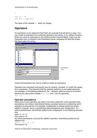 Introduction to ActionScript-1
}
var in = 9;
var out = sqr(in);
The value of the variable in does not change.
Operators
An expression is any statement that Flash can evaluate that will return a value. You
can create an expression by combining operators and values, or by calling a function.
When you write an expression in the Actions panel in Normal Mode, make sure the
Expression box is checked in the Parameters panel, otherwise the field will contain
the literal value of a string.
Check the Expression box next to a field to create an expression
Operators are characters that specify how to combine, compare, or modify the values
of an expression. The elements that the operator performs on are called operands.
For example, in the following statement, the + operator adds the value of a numeric
literal to the value of the variable foo; foo and 3 are the operands:
foo + 3
Operator precedence
When two or more operators are used in the same statement, some operators take
precedence over others. ActionScript follows a precise hierarchy to determine which
operators to execute first. For example, multiplication is always performed before
addition; however, items in parentheses take precedence over multiplication. So,
without parentheses, ActionScript performs the multiplication in the following example
first:
total = 2 + 4 * 3;
The result is 14.
But when parentheses surround the addition operation, ActionScript performs the
addition first:
total = (2 + 4) * 3;
The result is 18.
School of Education Technology, Jadavpur University
17of 37
 