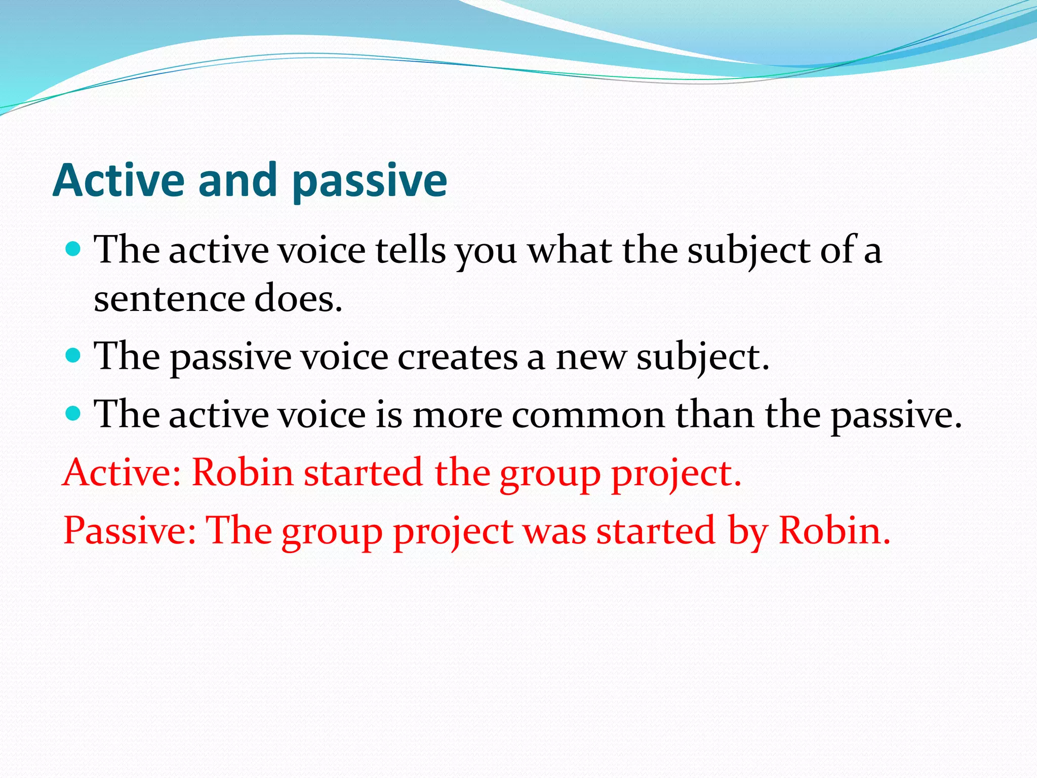 Active and passive
 The active voice tells you what the subject of a
sentence does.
 The passive voice creates a new subject.
 The active voice is more common than the passive.
Active: Robin started the group project.
Passive: The group project was started by Robin.
 