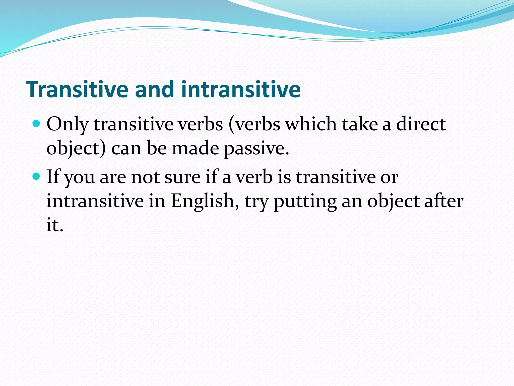 Transitive and intransitive
 Only transitive verbs (verbs which take a direct
object) can be made passive.
 If you are not sure if a verb is transitive or
intransitive in English, try putting an object after
it.
 