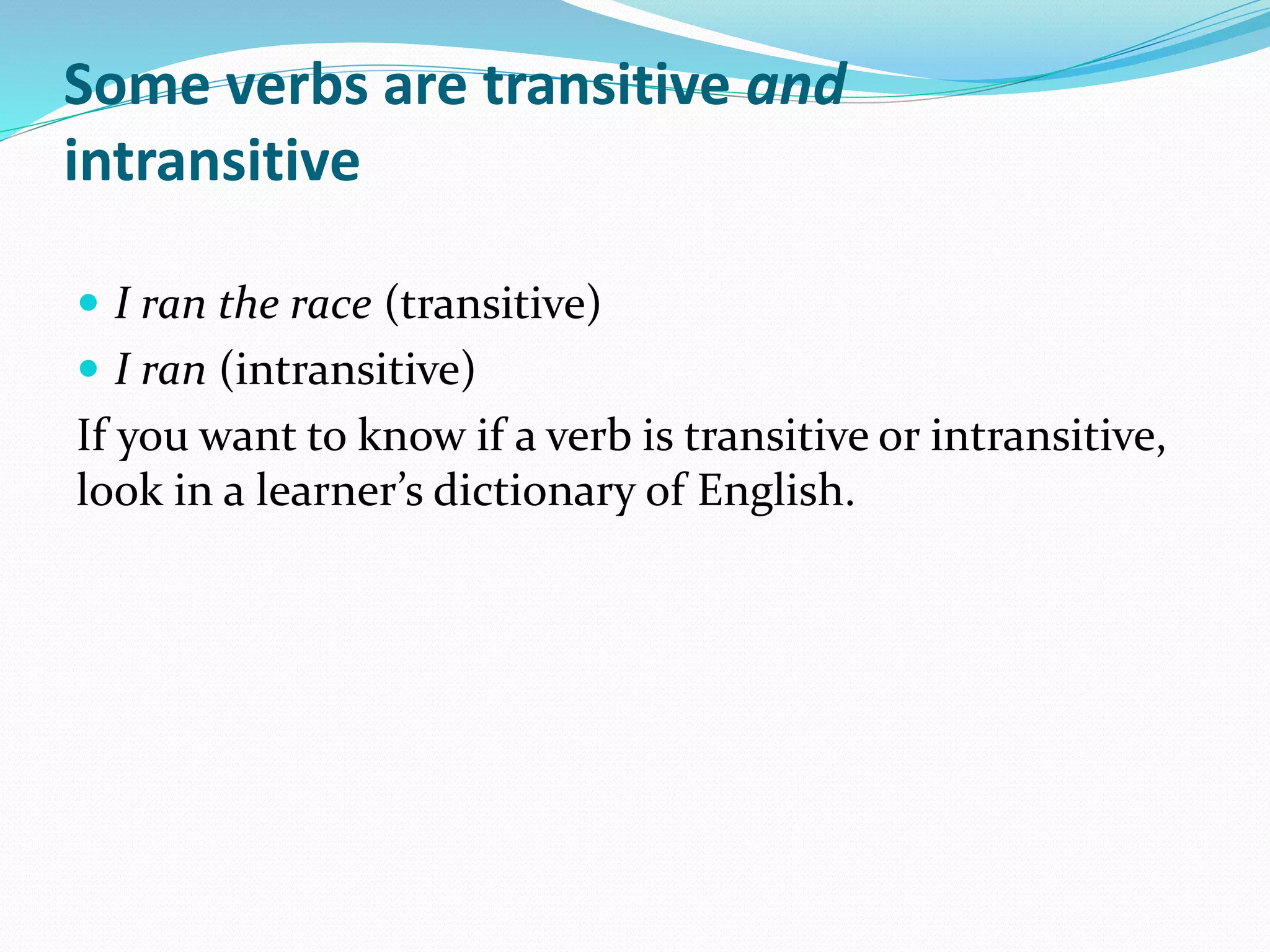 Some verbs are transitive and
intransitive
 I ran the race (transitive)
 I ran (intransitive)
If you want to know if a verb is transitive or intransitive,
look in a learner’s dictionary of English.
 