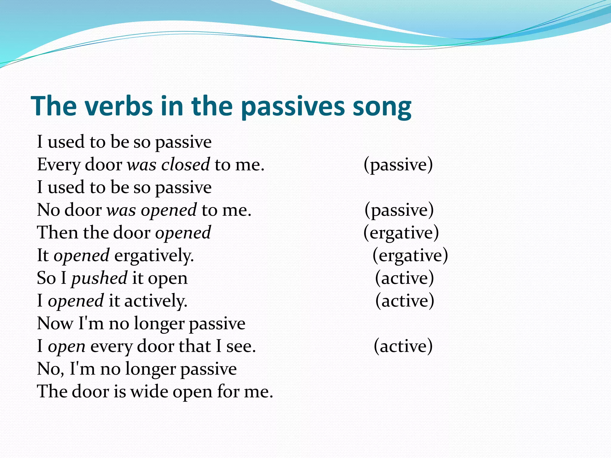 The verbs in the passives song
I used to be so passive
Every door was closed to me. (passive)
I used to be so passive
No door was opened to me. (passive)
Then the door opened (ergative)
It opened ergatively. (ergative)
So I pushed it open (active)
I opened it actively. (active)
Now I'm no longer passive
I open every door that I see. (active)
No, I'm no longer passive
The door is wide open for me.
 