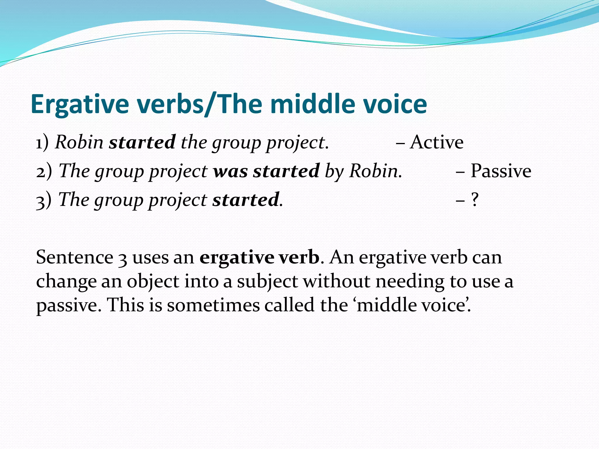 Ergative verbs/The middle voice
1) Robin started the group project. – Active
2) The group project was started by Robin. – Passive
3) The group project started. – ?
Sentence 3 uses an ergative verb. An ergative verb can
change an object into a subject without needing to use a
passive. This is sometimes called the ‘middle voice’.
 