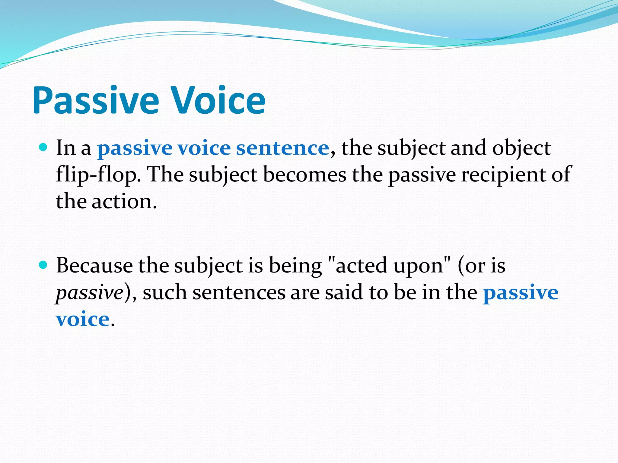 Passive Voice
 In a passive voice sentence, the subject and object
flip-flop. The subject becomes the passive recipient of
the action.
 Because the subject is being "acted upon" (or is
passive), such sentences are said to be in the passive
voice.
 