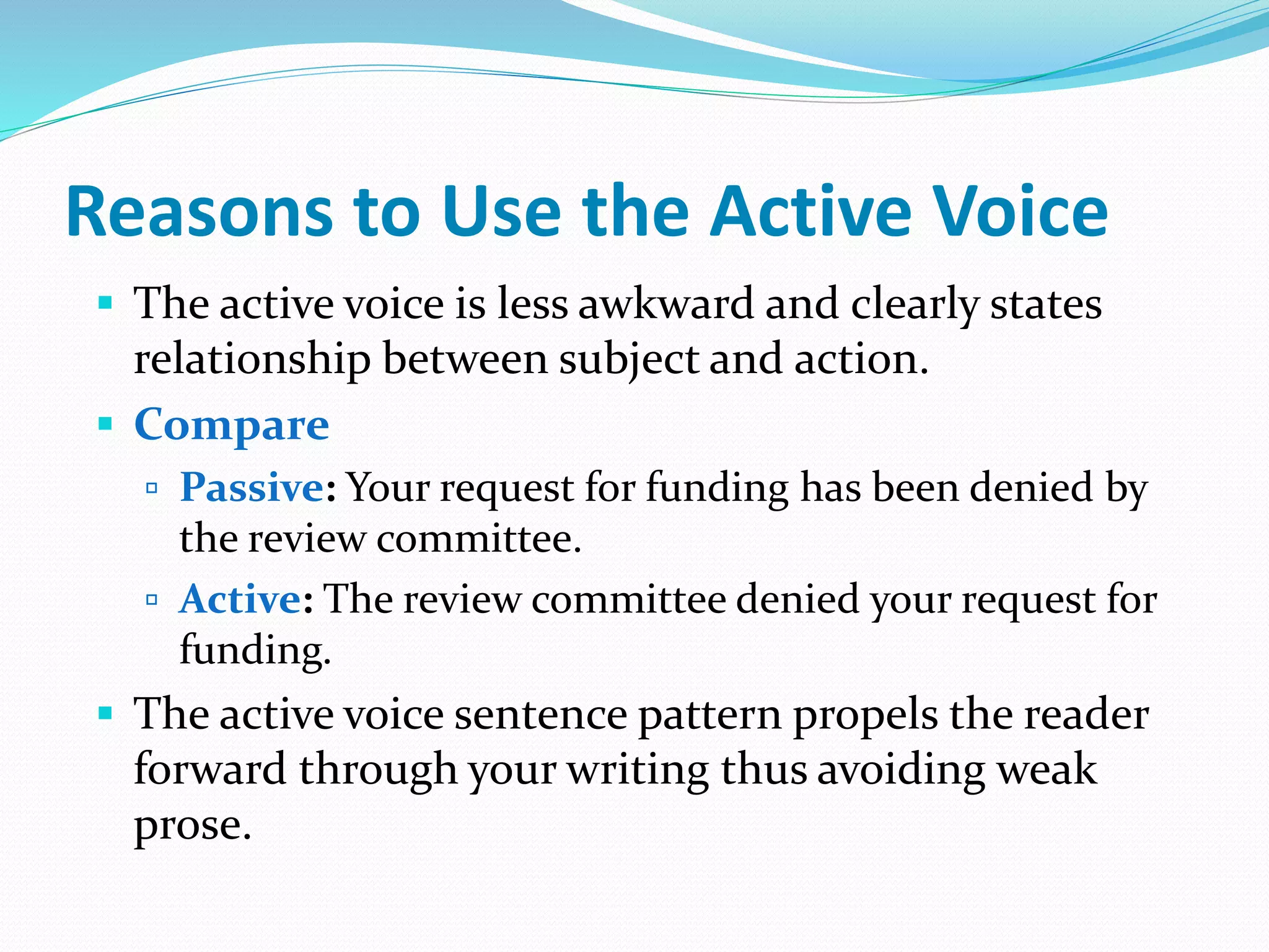 Reasons to Use the Active Voice
 The active voice is less awkward and clearly states
relationship between subject and action.
 Compare
 Passive: Your request for funding has been denied by
the review committee.
 Active: The review committee denied your request for
funding.
 The active voice sentence pattern propels the reader
forward through your writing thus avoiding weak
prose.
 