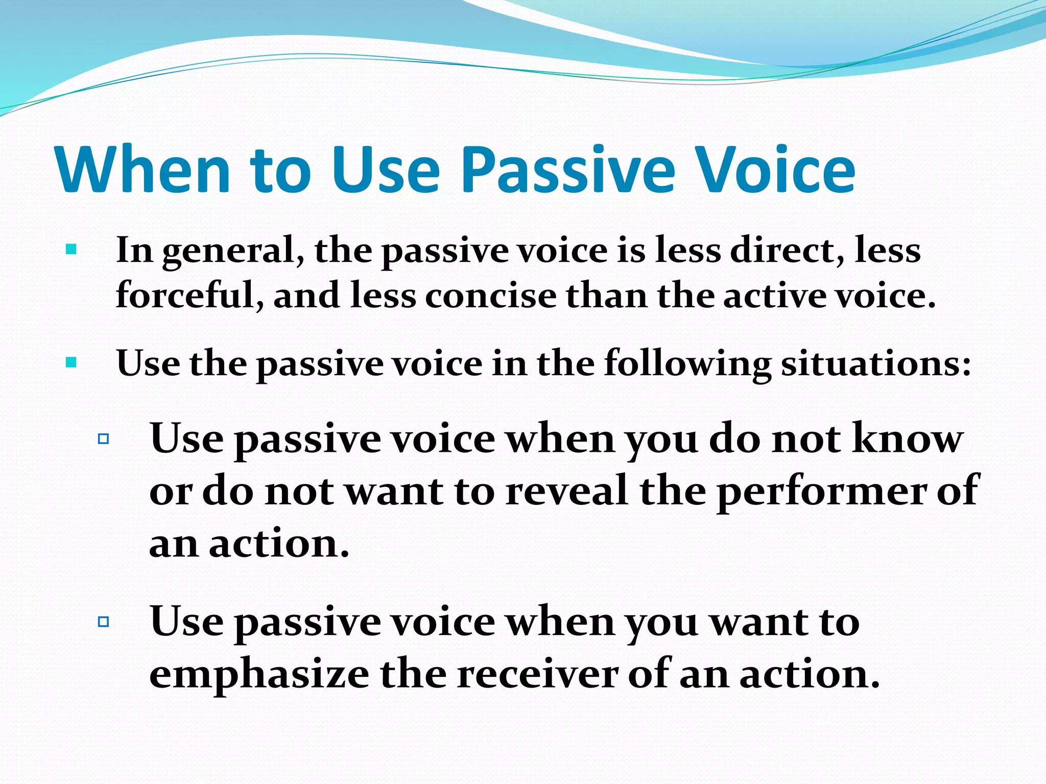 When to Use Passive Voice
 In general, the passive voice is less direct, less
forceful, and less concise than the active voice.
 Use the passive voice in the following situations:
 Use passive voice when you do not know
or do not want to reveal the performer of
an action.
 Use passive voice when you want to
emphasize the receiver of an action.
 